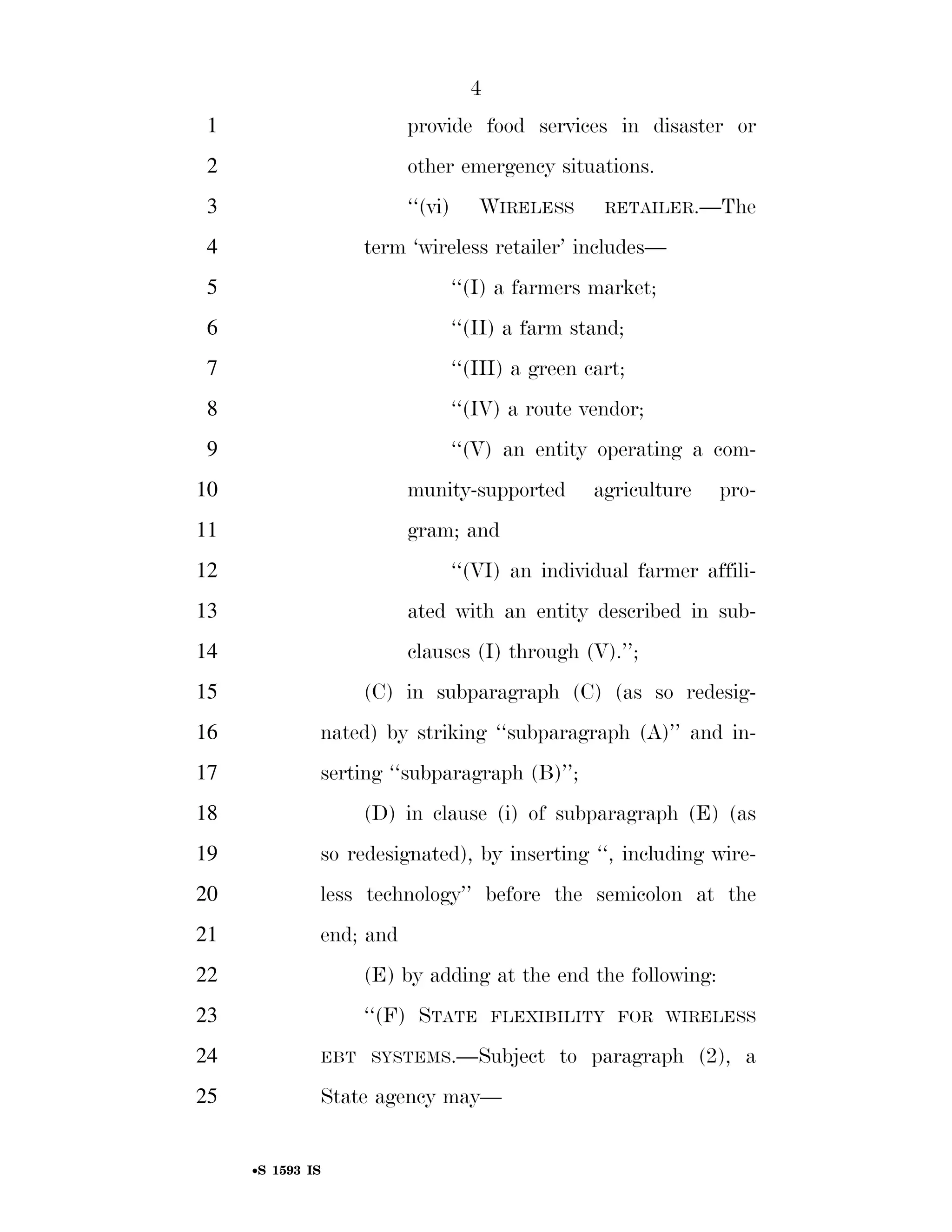4
                                                                          1                                        provide food services in disaster or
                                                                          2                                        other emergency situations.
                                                                          3                                        ‘‘(vi)          WIRELESS                 RETAILER.—The

                                                                          4                                 term ‘wireless retailer’ includes—
                                                                          5                                                 ‘‘(I) a farmers market;
                                                                          6                                                 ‘‘(II) a farm stand;
                                                                          7                                                 ‘‘(III) a green cart;
                                                                          8                                                 ‘‘(IV) a route vendor;
                                                                          9                                                 ‘‘(V) an entity operating a com-
                                                                        10                                         munity-supported                       agriculture      pro-
                                                                        11                                         gram; and
                                                                        12                                                  ‘‘(VI) an individual farmer affili-
                                                                        13                                         ated with an entity described in sub-
                                                                        14                                         clauses (I) through (V).’’;
                                                                        15                                  (C) in subparagraph (C) (as so redesig-
                                                                        16                         nated) by striking ‘‘subparagraph (A)’’ and in-
                                                                        17                         serting ‘‘subparagraph (B)’’;
                                                                        18                                  (D) in clause (i) of subparagraph (E) (as
                                                                        19                         so redesignated), by inserting ‘‘, including wire-
                                                                        20                         less technology’’ before the semicolon at the
                                                                        21                         end; and
                                                                        22                                  (E) by adding at the end the following:
                                                                        23                                  ‘‘(F) STATE                FLEXIBILITY FOR WIRELESS

                                                                        24                         EBT SYSTEMS.—Subject                            to paragraph (2), a
smartinez on DSK6TPTVN1PROD with BILLS




                                                                        25                         State agency may—


                                                                                    •S 1593 IS

                                         VerDate Mar 15 2010   02:12 Sep 22, 2011   Jkt 099200   PO 00000   Frm 00004   Fmt 6652   Sfmt 6201   E:BILLSS1593.IS   S1593
 