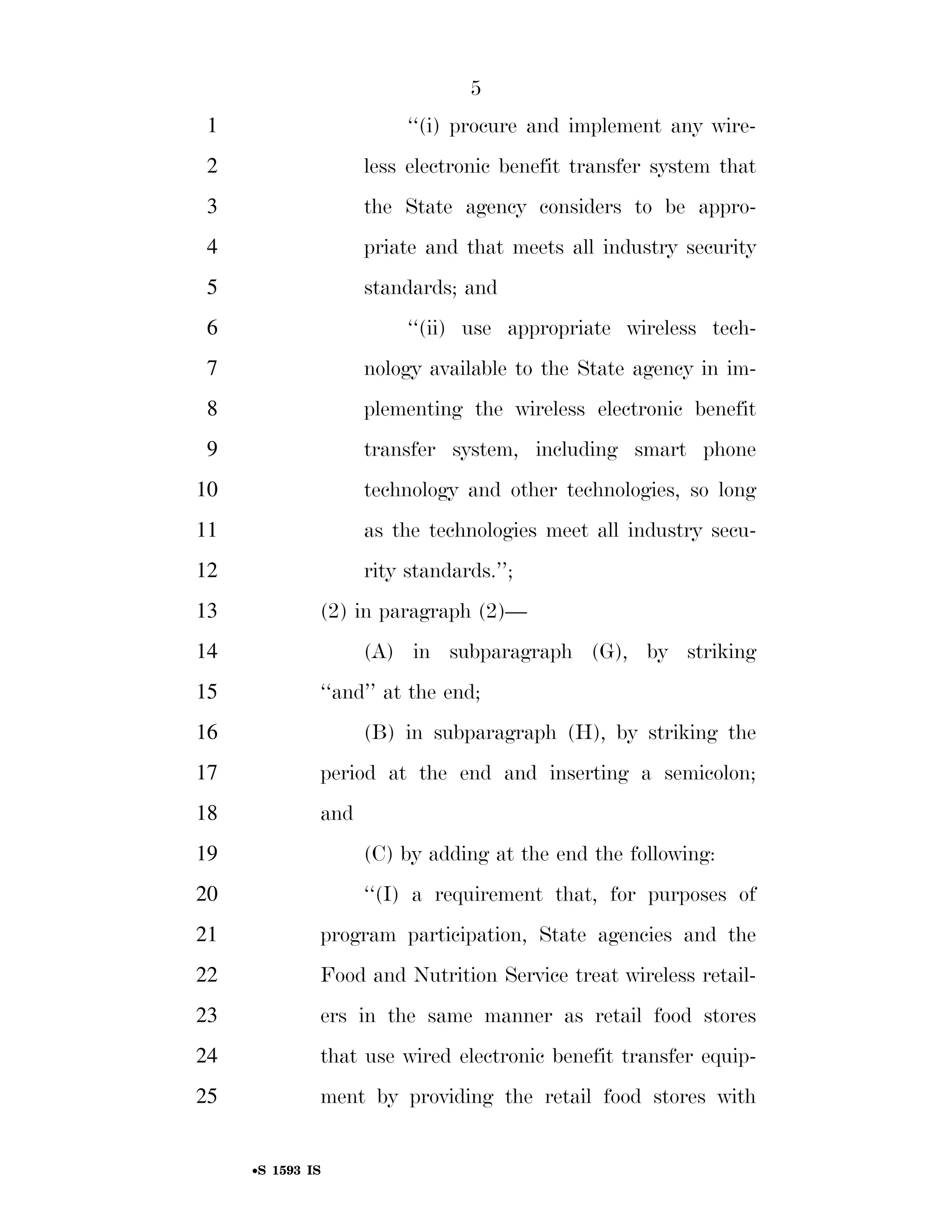 5
                                                                          1                                        ‘‘(i) procure and implement any wire-
                                                                          2                                 less electronic benefit transfer system that
                                                                          3                                 the State agency considers to be appro-
                                                                          4                                 priate and that meets all industry security
                                                                          5                                 standards; and
                                                                          6                                        ‘‘(ii) use appropriate wireless tech-
                                                                          7                                 nology available to the State agency in im-
                                                                          8                                 plementing the wireless electronic benefit
                                                                          9                                 transfer system, including smart phone
                                                                        10                                  technology and other technologies, so long
                                                                        11                                  as the technologies meet all industry secu-
                                                                        12                                  rity standards.’’;
                                                                        13                         (2) in paragraph (2)—
                                                                        14                                  (A) in subparagraph (G), by striking
                                                                        15                         ‘‘and’’ at the end;
                                                                        16                                  (B) in subparagraph (H), by striking the
                                                                        17                         period at the end and inserting a semicolon;
                                                                        18                         and
                                                                        19                                  (C) by adding at the end the following:
                                                                        20                                  ‘‘(I) a requirement that, for purposes of
                                                                        21                         program participation, State agencies and the
                                                                        22                         Food and Nutrition Service treat wireless retail-
                                                                        23                         ers in the same manner as retail food stores
                                                                        24                         that use wired electronic benefit transfer equip-
smartinez on DSK6TPTVN1PROD with BILLS




                                                                        25                         ment by providing the retail food stores with


                                                                                    •S 1593 IS

                                         VerDate Mar 15 2010   02:12 Sep 22, 2011   Jkt 099200   PO 00000   Frm 00005   Fmt 6652   Sfmt 6201   E:BILLSS1593.IS   S1593
 