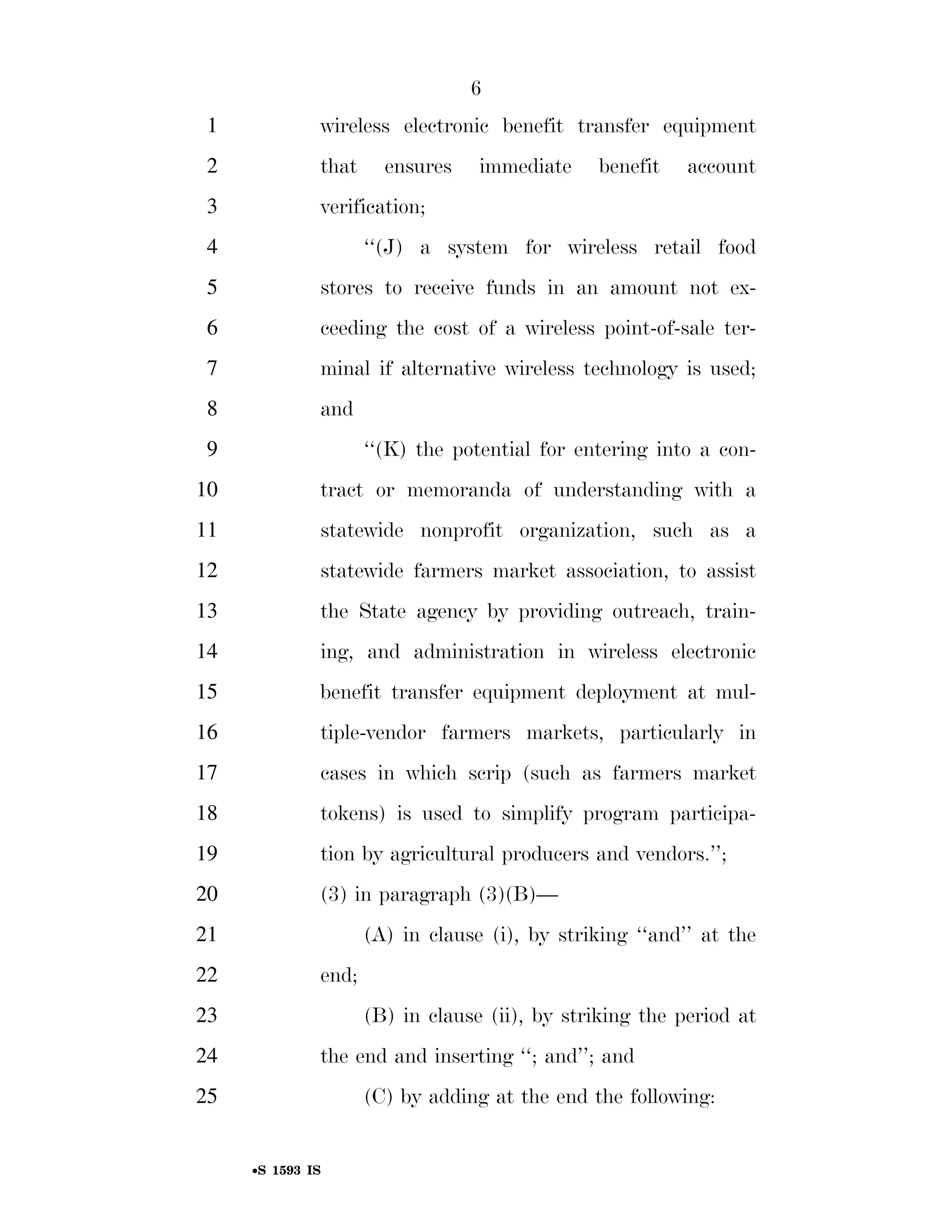 6
                                                                          1                        wireless electronic benefit transfer equipment
                                                                          2                        that        ensures             immediate               benefit         account
                                                                          3                        verification;
                                                                          4                                 ‘‘(J) a system for wireless retail food
                                                                          5                        stores to receive funds in an amount not ex-
                                                                          6                        ceeding the cost of a wireless point-of-sale ter-
                                                                          7                        minal if alternative wireless technology is used;
                                                                          8                        and
                                                                          9                                 ‘‘(K) the potential for entering into a con-
                                                                        10                         tract or memoranda of understanding with a
                                                                        11                         statewide nonprofit organization, such as a
                                                                        12                         statewide farmers market association, to assist
                                                                        13                         the State agency by providing outreach, train-
                                                                        14                         ing, and administration in wireless electronic
                                                                        15                         benefit transfer equipment deployment at mul-
                                                                        16                         tiple-vendor farmers markets, particularly in
                                                                        17                         cases in which scrip (such as farmers market
                                                                        18                         tokens) is used to simplify program participa-
                                                                        19                         tion by agricultural producers and vendors.’’;
                                                                        20                         (3) in paragraph (3)(B)—
                                                                        21                                  (A) in clause (i), by striking ‘‘and’’ at the
                                                                        22                         end;
                                                                        23                                  (B) in clause (ii), by striking the period at
                                                                        24                         the end and inserting ‘‘; and’’; and
smartinez on DSK6TPTVN1PROD with BILLS




                                                                        25                                  (C) by adding at the end the following:


                                                                                    •S 1593 IS

                                         VerDate Mar 15 2010   02:12 Sep 22, 2011   Jkt 099200   PO 00000   Frm 00006   Fmt 6652   Sfmt 6201   E:BILLSS1593.IS   S1593
 