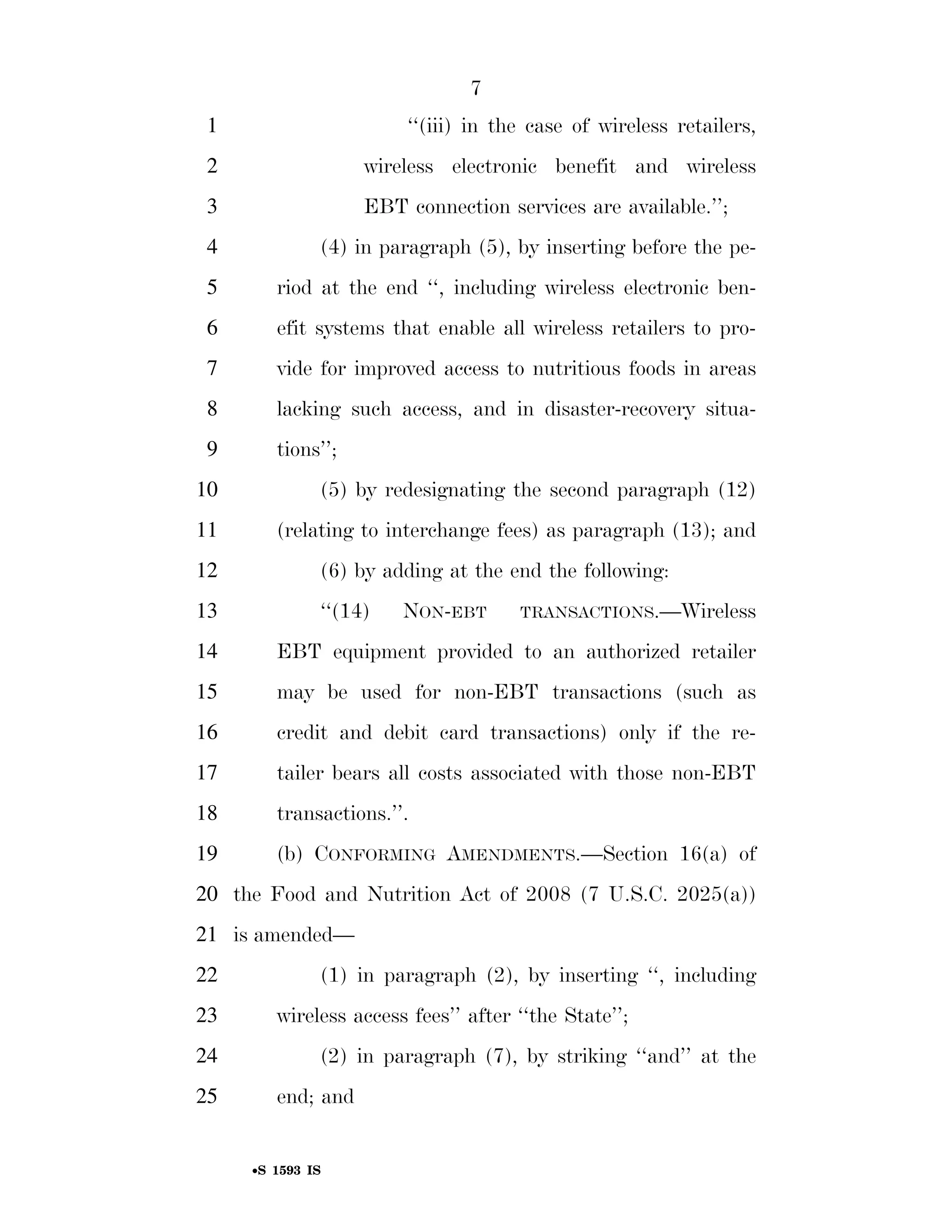 7
                                                                          1                                        ‘‘(iii) in the case of wireless retailers,
                                                                          2                                 wireless electronic benefit and wireless
                                                                          3                                 EBT connection services are available.’’;
                                                                          4                        (4) in paragraph (5), by inserting before the pe-
                                                                          5              riod at the end ‘‘, including wireless electronic ben-
                                                                          6              efit systems that enable all wireless retailers to pro-
                                                                          7              vide for improved access to nutritious foods in areas
                                                                          8              lacking such access, and in disaster-recovery situa-
                                                                          9              tions’’;
                                                                        10                         (5) by redesignating the second paragraph (12)
                                                                        11               (relating to interchange fees) as paragraph (13); and
                                                                        12                         (6) by adding at the end the following:
                                                                        13                         ‘‘(14)         NON-EBT                  TRANSACTIONS.—Wireless

                                                                        14               EBT equipment provided to an authorized retailer
                                                                        15               may be used for non-EBT transactions (such as
                                                                        16               credit and debit card transactions) only if the re-
                                                                        17               tailer bears all costs associated with those non-EBT
                                                                        18               transactions.’’.
                                                                        19               (b) CONFORMING AMENDMENTS.—Section 16(a) of
                                                                        20 the Food and Nutrition Act of 2008 (7 U.S.C. 2025(a))
                                                                        21 is amended—
                                                                        22                         (1) in paragraph (2), by inserting ‘‘, including
                                                                        23               wireless access fees’’ after ‘‘the State’’;
                                                                        24                         (2) in paragraph (7), by striking ‘‘and’’ at the
smartinez on DSK6TPTVN1PROD with BILLS




                                                                        25               end; and


                                                                                    •S 1593 IS

                                         VerDate Mar 15 2010   02:12 Sep 22, 2011   Jkt 099200   PO 00000   Frm 00007   Fmt 6652   Sfmt 6201   E:BILLSS1593.IS   S1593
 