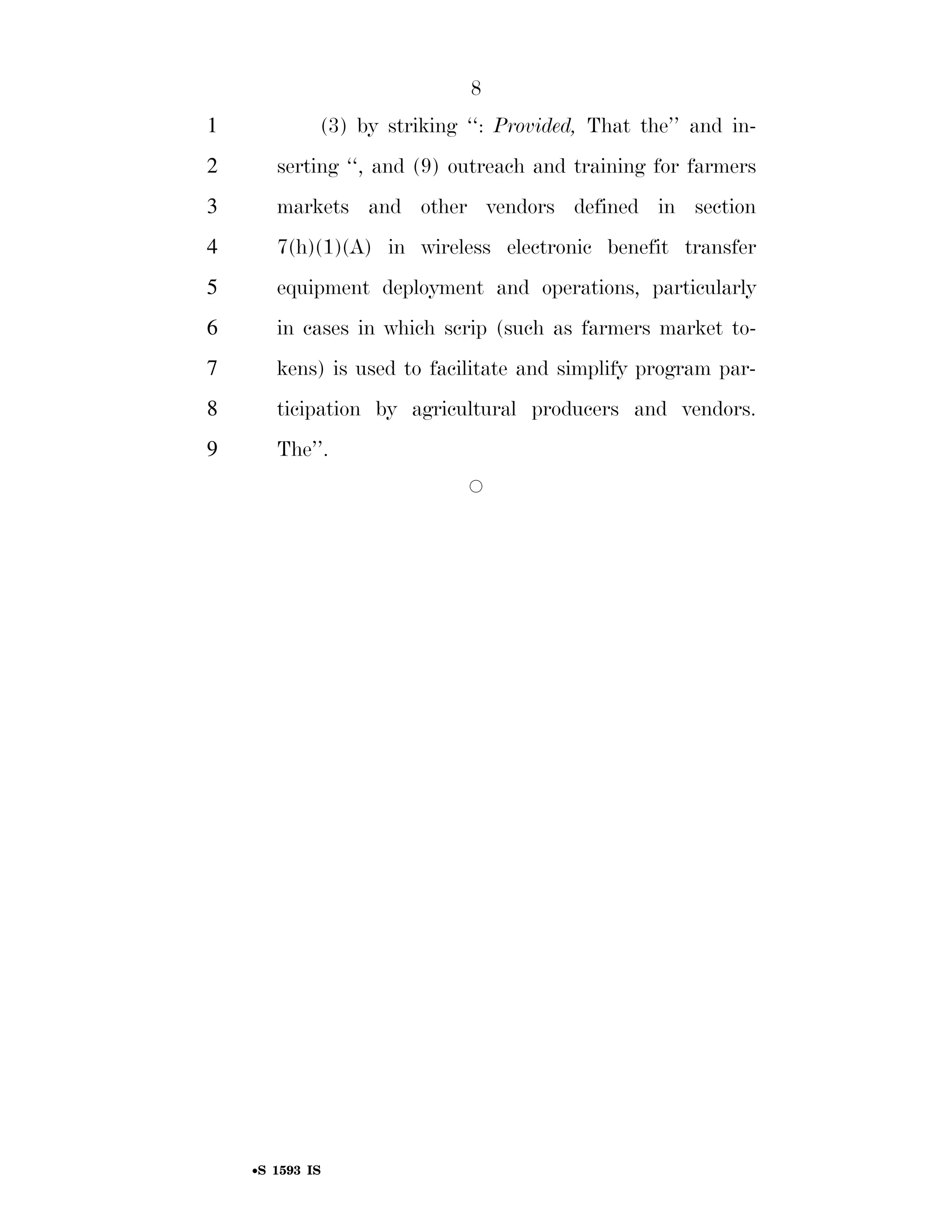 8
                                                                          1                        (3) by striking ‘‘: Provided, That the’’ and in-
                                                                          2              serting ‘‘, and (9) outreach and training for farmers
                                                                          3              markets and other vendors defined in section
                                                                          4              7(h)(1)(A) in wireless electronic benefit transfer
                                                                          5              equipment deployment and operations, particularly
                                                                          6              in cases in which scrip (such as farmers market to-
                                                                          7              kens) is used to facilitate and simplify program par-
                                                                          8              ticipation by agricultural producers and vendors.
                                                                          9              The’’.
                                                                                                                                   Æ
smartinez on DSK6TPTVN1PROD with BILLS




                                                                                    •S 1593 IS

                                         VerDate Mar 15 2010   02:12 Sep 22, 2011   Jkt 099200   PO 00000   Frm 00008   Fmt 6652   Sfmt 6301   E:BILLSS1593.IS   S1593
 