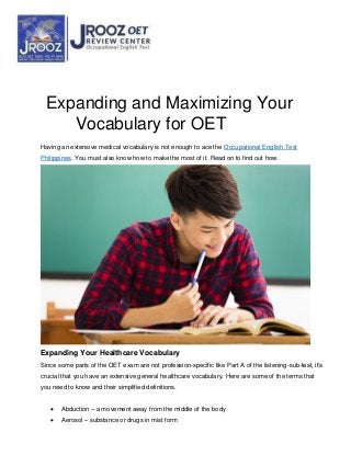 Expanding and Maximizing Your
Vocabulary for OET
Having an extensive medical vocabulary is not enough to ace the Occupational English Test
Philippines. You must also know how to make the most of it. Read on to find out how.
Expanding Your Healthcare Vocabulary
Since some parts of the OET exam are not profession-specific like Part A of the listening-sub-test, it’s
crucial that you have an extensive general healthcare vocabulary. Here are some of the terms that
you need to know and their simplified definitions.
 Abduction – a movement away from the middle of the body
 Aerosol – substance or drugs in mist form
 