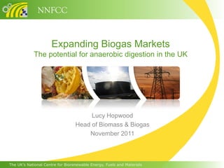 NNFCC


                     Expanding Biogas Markets
            The potential for anaerobic digestion in the UK




                                       Lucy Hopwood
                                  Head of Biomass & Biogas
                                      November 2011



The UK’s National Centre for Biorenewable Energy, Fuels and Materials
 