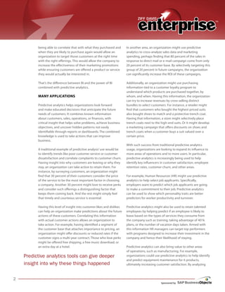 Sponsored by
being able to correlate that with what they purchased and
when they are likely to purchase again would allow an
organization to target those customers at the right time
with the right offerings. This would allow the company to
while ensuring customers are offered a product or service
they would actually be interested in.
That’s the difference between BI and the power of BI
combined with predictive analytics.
MANy ApplicAtioNs
Predictive analytics helps organizations look forward
and make educated decisions that anticipate the future
needs of customers. It combines known information
about customers, sales, operations, or finances, with
critical insight that helps solve problems, achieve business
objectives, and uncover hidden patterns not easily
identifiable through reports or dashboards. The combined
knowledge is used to take actions that can improve
business.
A traditional example of predictive analysis’use would be
to identify trends like poor customer service or customer
dissatisfaction and correlate complaints to customer churn.
Having insight into why customers are leaving or why they
stay, an organization can take action to retain them. For
instance, by surveying customers, an organization might
find that 30 percent of their customers consider the price
of the service to be the most important factor in choosing
a company. Another 30 percent might love to receive perks
and consider such offerings a distinguishing factor that
keeps them coming back. And the rest might simply feel
that timely and courteous service is essential.
Having this level of insight into customer likes and dislikes
can help an organization make predictions about the future
actions of these customers. Correlating this information
with actual customer actions allows an organization to
take action. For example, having identified a segment of
the customer base that attaches importance to pricing, an
organization might offer discounts or reduced rates if the
customer signs a multi-year contract. Those who love perks
might be offered free shipping, a free music download, or
an extra day at a hotel.
In another area, an organization might use predictive
analytics to cross-analyze sales data and marketing
spending, perhaps finding that 80 percent of the sales in
response to direct mail or e-mail campaign come from only
group of 20 percent in future campaigns, the organization
can significantly increase the ROI of these campaigns.
Additionally, an organization might use purchasing
information tied to a customer loyalty program to
understand which products are purchased together, by
whom, and when. Having this information, the organization
can try to increase revenues by cross-selling distinct
bundles to select customers. For instance, a retailer might
find that customers who bought the highest-priced suits
also bought shoes to match and a protective trench coat.
Having that information, a store might selectively place
trench coats next to the high-end suits. Or it might develop
a marketing campaign that offers discounts on shoes and
trench coats when a customer buys a suit valued over a
certain price.
With such success from traditional predictive analytics
usage, organizations are looking to expand its influence to
more areas of operations and to more users. In particular,
predictive analytics is increasingly being used to help
identify key influencers in customer satisfaction, employee
retention rates, customer churn, and other areas.
For example, Human Resources (HR) might use predictive
analytics to help select job applicants. Specifically,
employers want to predict which job applicants are going
to make a commitment to their job. Predictive analytics
can be used to show which personality traits are better
predictors for worker productivity and turnover.
Predictive analytics might also be used to retain talented
employees by helping predict if an employee is likely to
leave based on the types of services they consume from
the company such as training, taking advantage of 401k
plans, or the number of vacation days taken. Armed with
this information HR managers can target top performers
with programs designed to increase their investment in the
company and hence their likelihood of staying.
Predictive analytics can also bring value to other areas
of operations, such as manufacturing. For example,
organizations could use predictive analytics to help identify
and predict equipment maintenance for it products,
ultimately increasing customer satisfaction. By analyzing
Predictive analytics tools can give deeper
insight into why these things happened
increase the effectiveness of their marketing promotions 20 percent of its customer base. By selectively targeting this
 