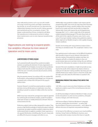 Sponsored by
data collected by systems such as an aircraft’s health
and usage monitoring system and flight maintenance
log records, an aircraft manufacturer can determine the
relationships between how the aircraft is being operated
and maintained and the consumption of parts. The
deeper understanding of these correlations will allow
the manufacturer to take proactive action to reduce
direct maintenance costs or even improve manufacturing
processes.
Limitations Stymie Usage
Such potential benefits derived from predictive analytic
solutions are getting the attention of many organizations. In
fact, a 2008 IDC BI and Analytics Survey found that predictive
analysis tools were the number-two priority for purchasing
within the next 12 months (second only to business activity
monitoring tools).
Why the growing interest? According to IDC, the median ROI
for BI projects using predictive technologies was 145 percent,
compared with a median ROI of 89 percent for projects
without them.
Forrester Research recently forecasted predictive analytics
and data mining will also grow at a rapid pace, more than
doubling in growth to nearly $2.2 billion within the next five
years.
While many have noticed the synergies that might be gleaned
by combining BI and predictive analysis, predictive analytics
tools have not been as widely embraced as BI tools. There are
several reasons for this.
Predictive analytics tools are often designed for analysts. They
assume a high-level knowledge of statistical analysis methods.
In particular, an analyst would be needed to determine which
mathematical tools to apply to a problem: linear regression, a
chi-squared distribution, something else? As such, many tools
are difficult for business managers and others to use.
Additionally, many predictive analytics tools require special
programming skills. Users must not only know which formulas
are appropriate for doing a specific analysis, they must then
know how to create and enter the formula to analyze the
relevant data. Some tools require the use of programming
languages like C or C++; others might rely on the statistical
analysis programming language R. This puts these tools out
of the reach of the majority of business users. And in some
cases, IT must get involved, making many predictive analytics
efforts rigid and not flexible enough to meet rapidly changing
market conditions.
Another shortcoming with many predictive analysis tools is
that they are standalone tools. This complicates matters in two
ways.
First, getting access to information can be difficult. BI solutions
often provide a means to access relevant information for
decision-making. If the predictive analytics tool does not
integrate well with a complete BI solution or does not
accommodate data access and data mining, the user will have
to obtain the information for analysis in a brute-force manner.
Second, if the tool is standalone, it might not provide an easy
way for the results of the analysis to be shared, viewed, or
made part of a decision-making workflow. But being part of a
solid BI infrastructure makes it easier to share the results with
the right users who need the information to transform the
business.
Bringing Predictive Analytics into the
Fold
SAP offers a way to overcome these limitations and make
predictive analytics a part of the normal business decision
making process.
Its SAP BusinessObjects Predictive Workbench helps uncover
trends and patterns to solve business problems, anticipate
business changes, and make forecasts.
SAP BusinessObjects Predictive Workbench integrates
with your existing data environment – as well as SAP
BusinessObjects Enterprise environments – and it allows for
efficient discovery of important and predictive findings.
At the heart of the offering is an easy-to-use visual workflow
interface. Using Predictive Workbench, business users
can quickly create analysis routines that draw on specific
Organizations are looking to expand predic-
tive analytics influence to more areas of
operation and to more users
 