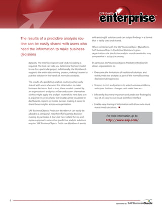 Sponsored by
datasets. The interface is point-and-click; no coding is
required. The tool can help you determine the best model
to use for a particular project. Additionally, the Workbench
supports the entire data-mining process, making it easier to
put this solution in the hands of more data analysts.
The results of a predictive analysis routine can be easily
shared with users who need the information to make
business decisions. And in turn, these models created by
an organization’s analysts can be run by users themselves
so they might apply the analysis routinely to new data as it
is acquired. As an example, the results can be visualized in
dashboards, reports or mobile devices making it easier to
share these insights across an organization.
SAP BusinessObjects Predictive Workbench can easily be
added to a company’s repertoire for business decision-
making. In particular, it does not necessitate the rip-and-
replace approach some other predictive analytic solutions
require. SAP BusinessObjects Predictive Workbench works
with existing BI solutions and can output findings in a format
that is easily used and shared.
When combined with the SAP BusinessObject XI platform,
SAP BusinessObjects Predictive Workbench gives
organizations the predictive analytic muscle needed to stay
competitive in today’s economy.
In particular, SAP BusinessObjects Predictive Workbench
allows organizations to:
• Overcome the limitations of traditional solutions and
make predictive analytics a part of the normal business
decision making process
• Uncover trends and patterns to solve business problems,
anticipate business changes, and make forecasts
• Efficiently discovery important and predictive findings by
way of an easy-to-use visual workflow interface
• Enable easy sharing of information with those who must
make timely decisions. n
For more information, go to:
http://www.sap.com/
The results of a predictive analysis rou-
tine can be easily shared with users who
need the information to make business
decisions
 
