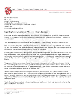 Fort Dodge Community School District
                                                                                 Our Schools. Our Community. Our Pride.



For Immediate Release
06/30/2011
Contact: Ashton Newman
Fort Dodge Community School District
Director of Communications and Community Relations
515.574.5668
anewman@fort-dodge.k12.ia.us

Expanding Communications: A Telephone in Every Classroom
Fort Dodge, IA - A new telephone system will take communication to new heights in the Fort Dodge Community
schools. Partnering with Frontier Communications, a new contract will allow the District to deploy a telephone in
every classroom.

“The system will expand communication as well as convenience,” said Director of Technology Jeremy Pearson.

With nine school buildings, the Fort Dodge Community School District is one of the largest districts in the immedi-
ate area. Like all schools, Fort Dodge must be able to ensure that teachers, principals, and staff at each location can
communicate effectively and request help in the event of an emergency.

Currently, phones are installed in strategic areas at each school building such as main offices, teachers’ lounges, and
team or department rooms. An intercom system allows staff to communicate with the main office; however, if a
staff member needs to receive or make a phone call, they must leave the classroom to find a telephone or use their
personal cell phones. In the past, the idea of providing even basic telephone service to every classroom was unaf-
fordable.

This year, the District’s contract with Frontier Communications was due for renewal. For some time, the District
has been working with Frontier to devise a plan that would expand telecommunications at a cost effective rate. At
the Board of Education meeting on Feb. 28, the Board approved a new five year contract with Frontier that would
deliver greater communication options at no additional cost.

The new contract will provide local and long distance service, new equipment, and a phone in every classroom.
Each telephone will be equipped with a voicemail system and extension number. The new system will allow staff to
be more accessible and enhance communication between staff, buildings, students, and parents/guardians. Parents
or guardians will be able to reach teachers by dialing the school buildings direct line and then entering a classroom
extension number.

“It will allow staff to communicate with parents a lot easier,” said Pearson. “It will help to eliminate trying to relay
phone calls from the main office.”



Central Administration Office
104 South 17th Street • Fort Dodge, IA 50501
515-576-1161 • Fax 515-576-1988
www.fdschools.org                                                                              An Equal Opportunity Employer
 