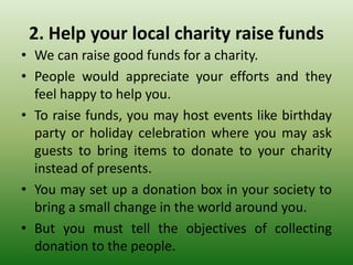 2. Help your local charity raise funds
• We can raise good funds for a charity.
• People would appreciate your efforts and they
feel happy to help you.
• To raise funds, you may host events like birthday
party or holiday celebration where you may ask
guests to bring items to donate to your charity
instead of presents.
• You may set up a donation box in your society to
bring a small change in the world around you.
• But you must tell the objectives of collecting
donation to the people.
 