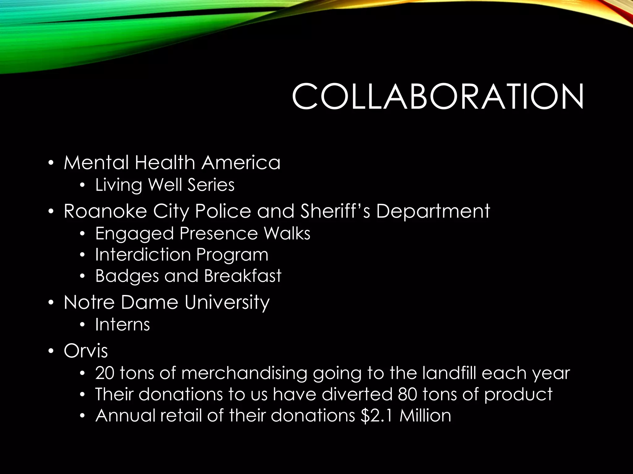 COLLABORATION
• Mental Health America
• Living Well Series

• Roanoke City Police and Sheriff’s Department
• Engaged Presence Walks
• Interdiction Program
• Badges and Breakfast

• Notre Dame University
• Interns

• Orvis

• 20 tons of merchandising going to the landfill each year
• Their donations to us have diverted 80 tons of product
• Annual retail of their donations $2.1 Million

 