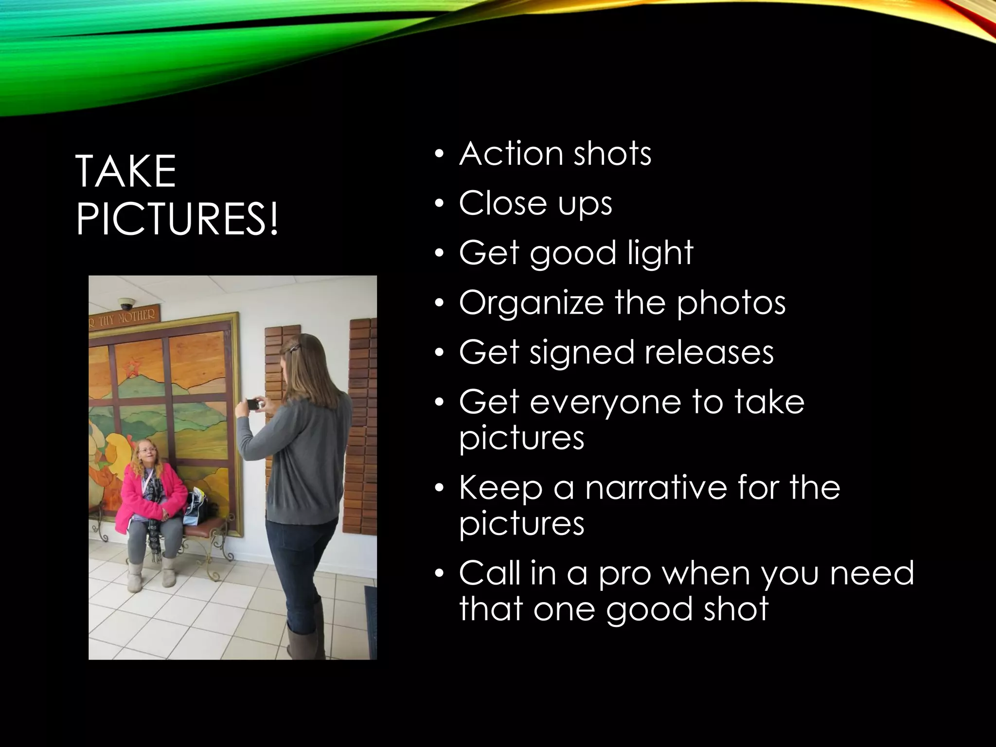 TAKE
PICTURES!

Action shots
Close ups
Get good light
Organize the photos
Get signed releases
Get everyone to take
pictures
• Keep a narrative for the
pictures
• Call in a pro when you need
that one good shot
•
•
•
•
•
•

 