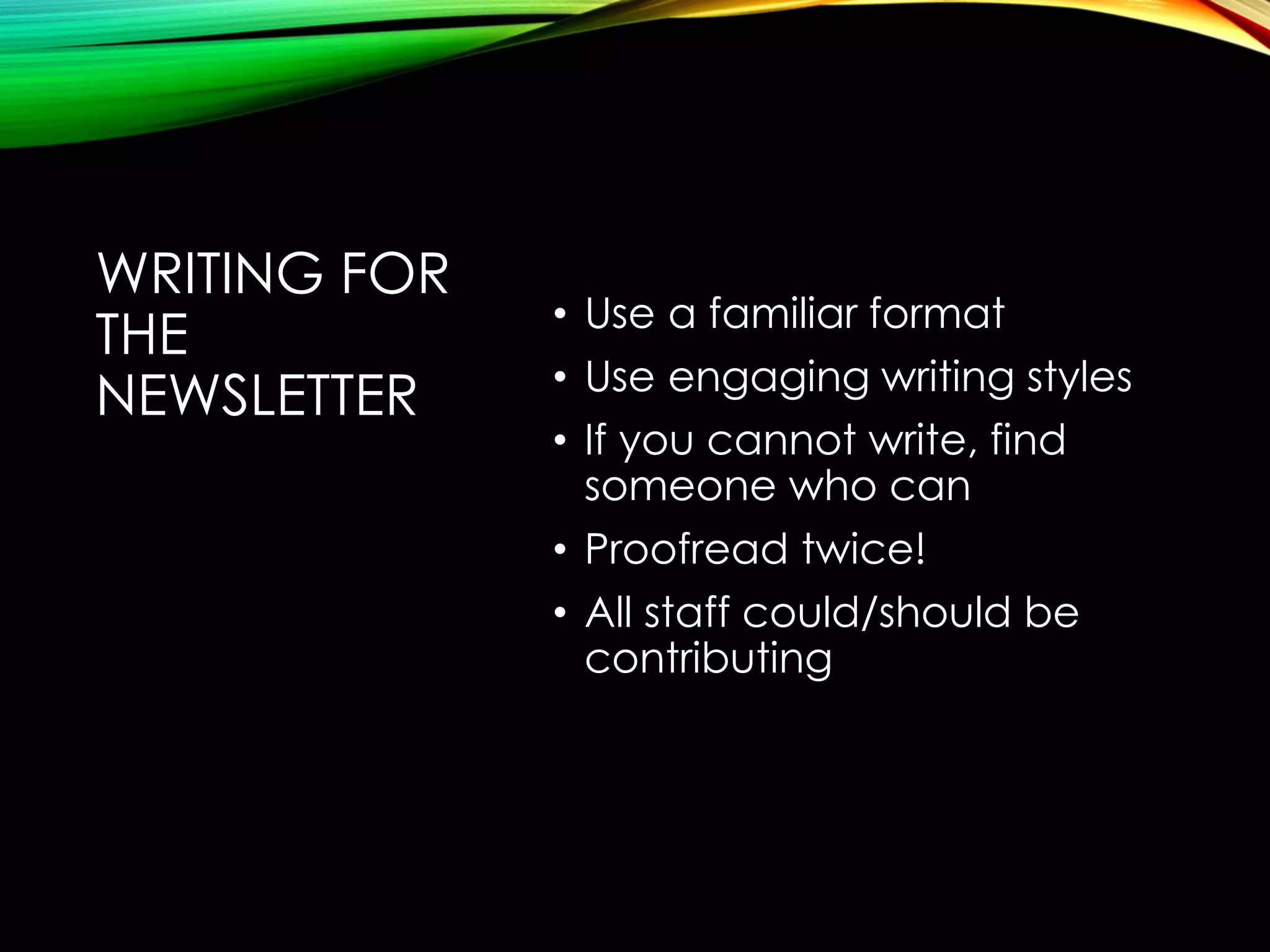 WRITING FOR
THE
NEWSLETTER

• Use a familiar format
• Use engaging writing styles
• If you cannot write, find
someone who can
• Proofread twice!
• All staff could/should be
contributing

 