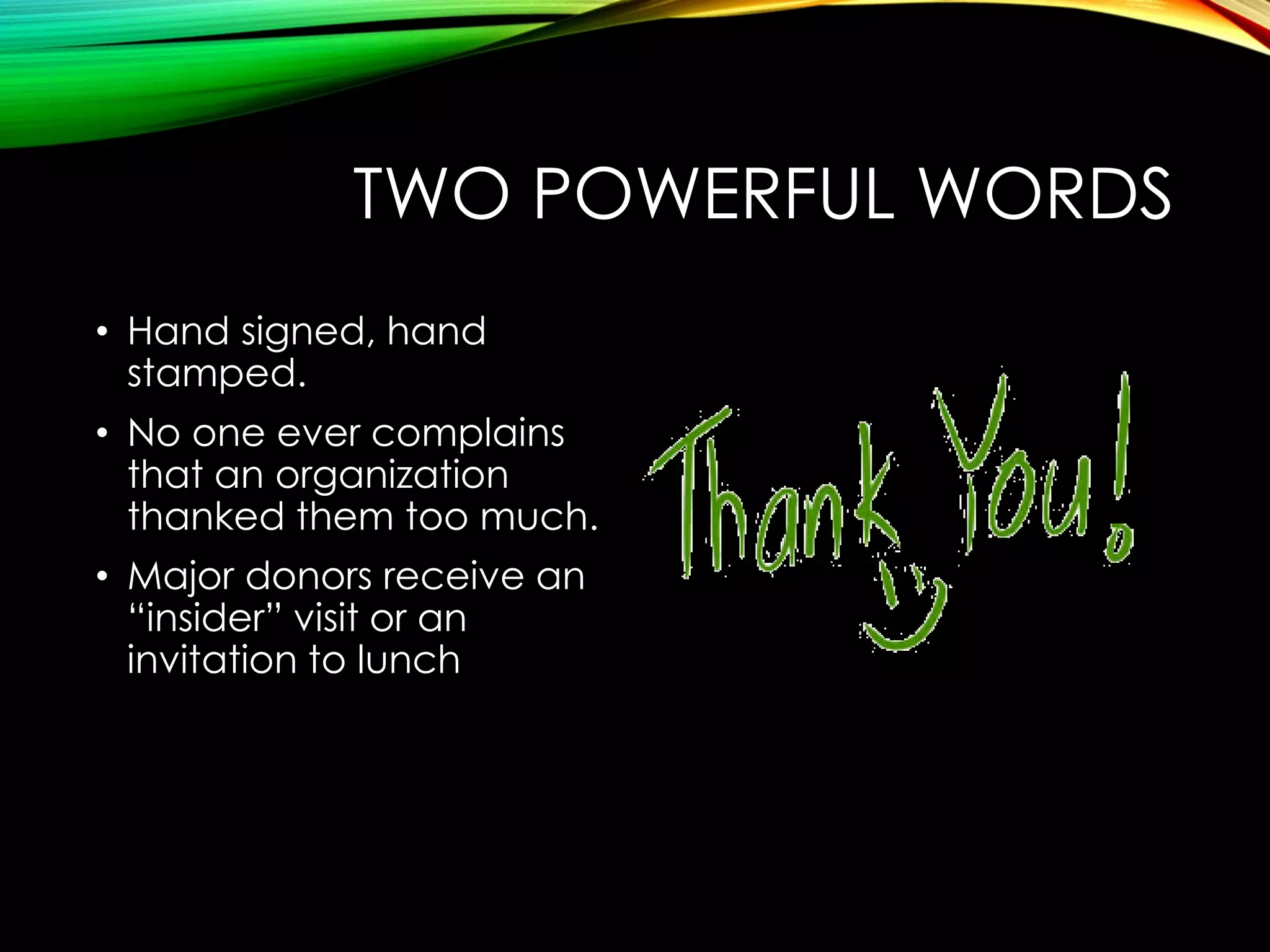 TWO POWERFUL WORDS
• Hand signed, hand
stamped.
• No one ever complains
that an organization
thanked them too much.
• Major donors receive an
“insider” visit or an
invitation to lunch

 