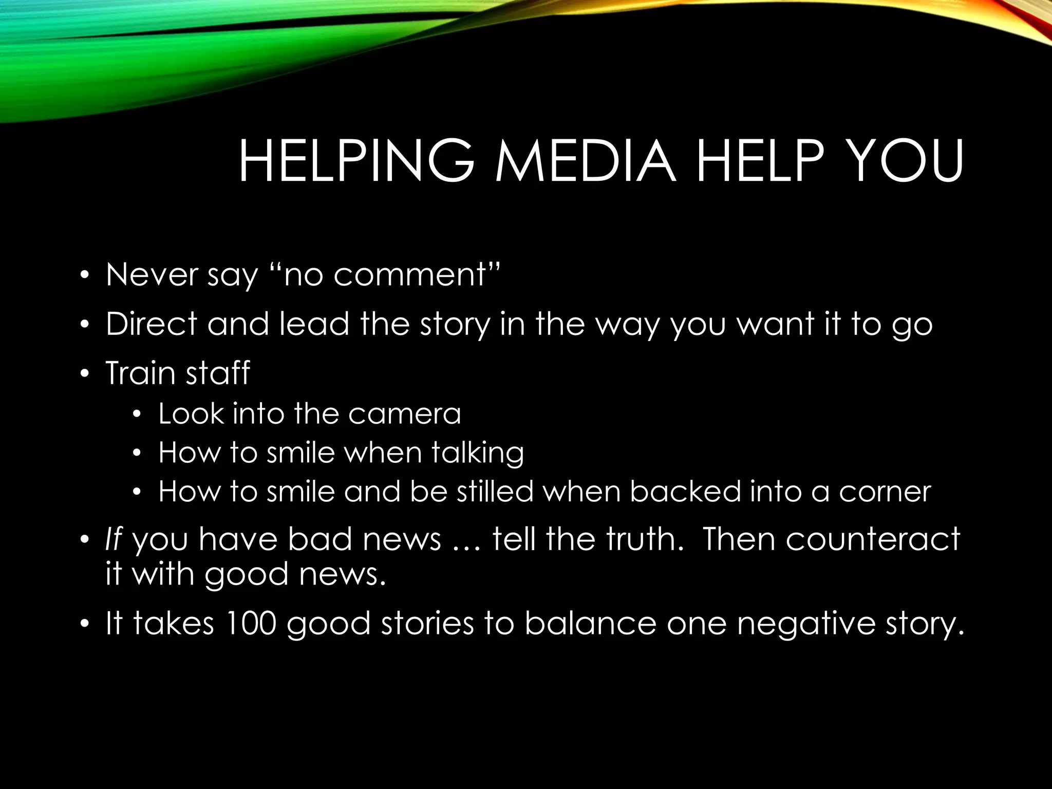 HELPING MEDIA HELP YOU
• Never say “no comment”
• Direct and lead the story in the way you want it to go

• Train staff
• Look into the camera
• How to smile when talking
• How to smile and be stilled when backed into a corner

• If you have bad news … tell the truth. Then counteract
it with good news.
• It takes 100 good stories to balance one negative story.

 