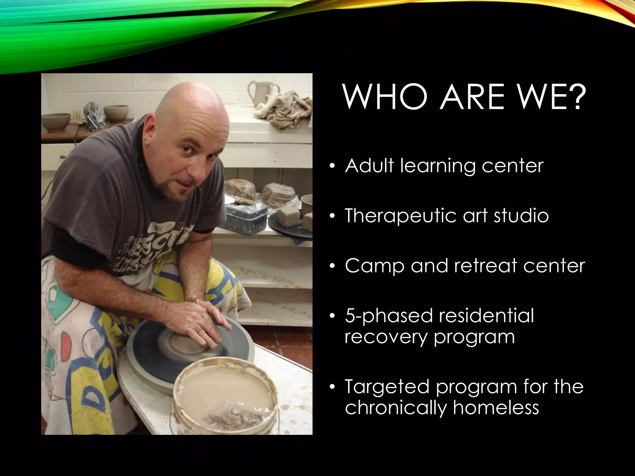 WHO ARE WE?
• Adult learning center
• Therapeutic art studio
• Camp and retreat center

• 5-phased residential
recovery program
• Targeted program for the
chronically homeless

 