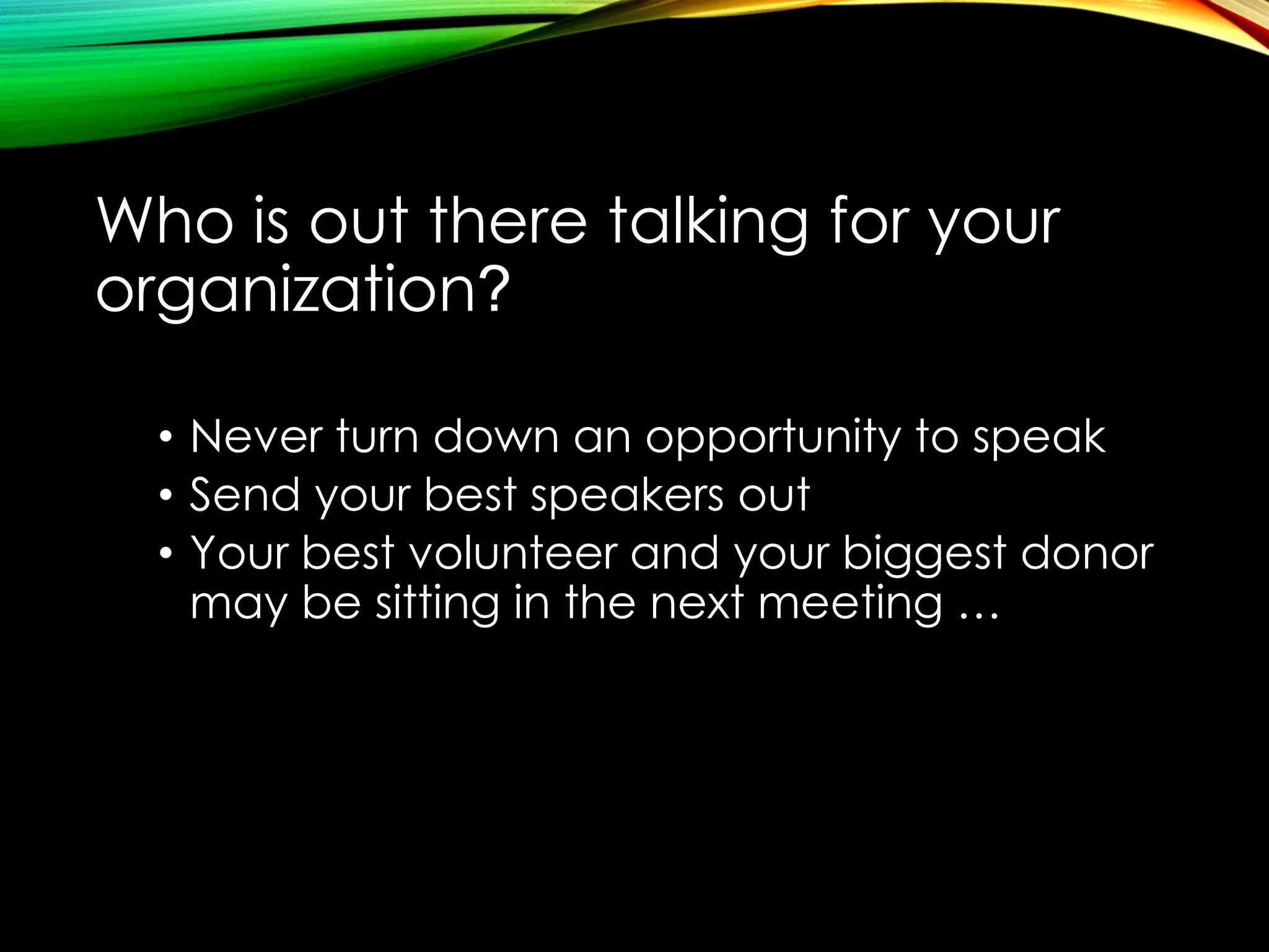 Who is out there talking for your
organization?
• Never turn down an opportunity to speak
• Send your best speakers out
• Your best volunteer and your biggest donor
may be sitting in the next meeting …

 