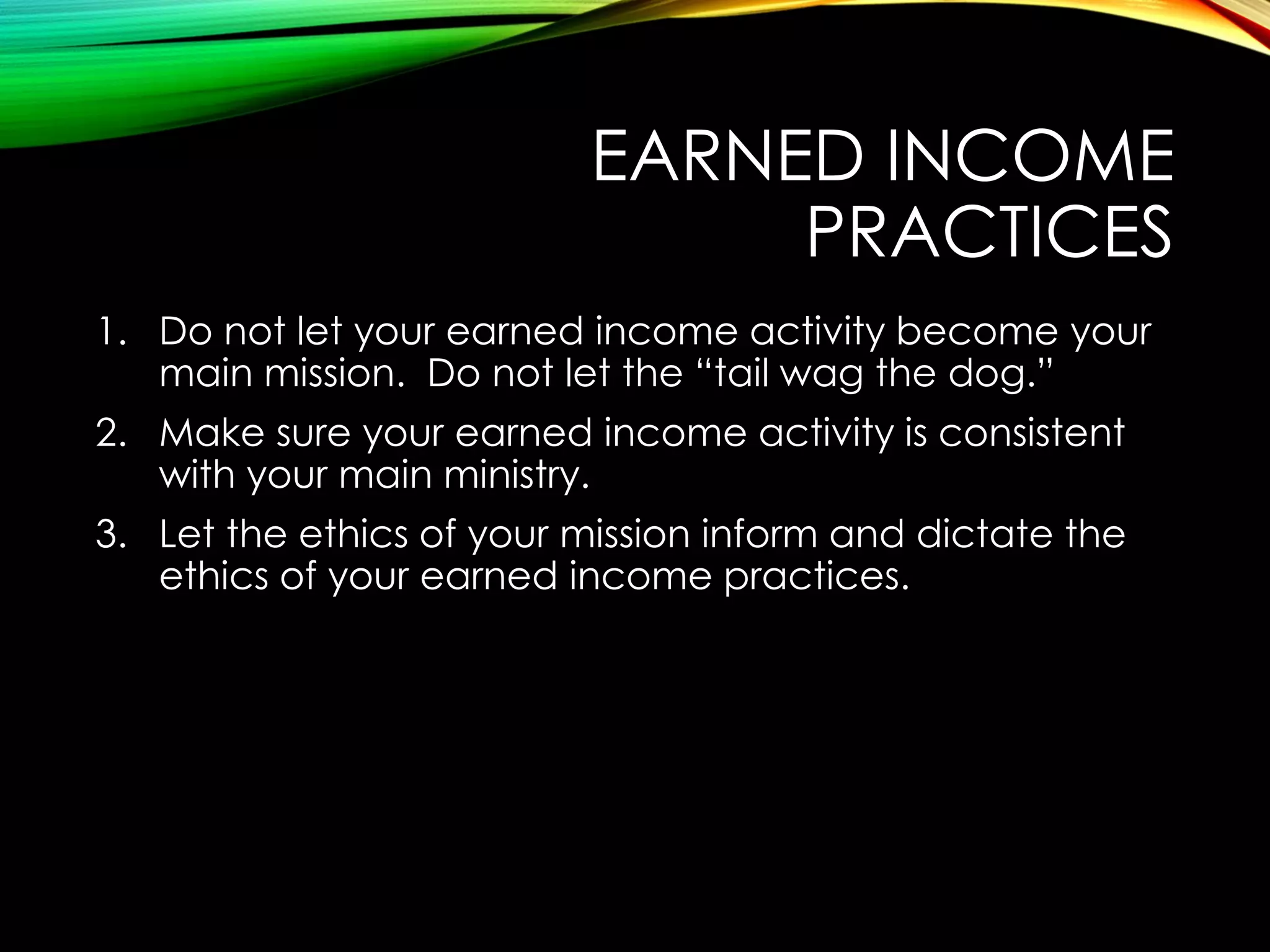 EARNED INCOME
PRACTICES
1. Do not let your earned income activity become your
main mission. Do not let the “tail wag the dog.”
2. Make sure your earned income activity is consistent
with your main ministry.
3. Let the ethics of your mission inform and dictate the
ethics of your earned income practices.

 