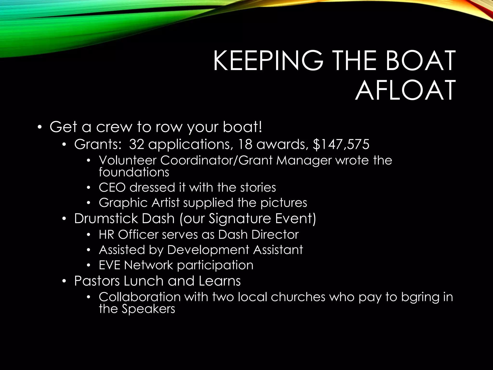 KEEPING THE BOAT
AFLOAT
• Get a crew to row your boat!

• Grants: 32 applications, 18 awards, $147,575
• Volunteer Coordinator/Grant Manager wrote the
foundations
• CEO dressed it with the stories
• Graphic Artist supplied the pictures

• Drumstick Dash (our Signature Event)
• HR Officer serves as Dash Director
• Assisted by Development Assistant
• EVE Network participation

• Pastors Lunch and Learns

• Collaboration with two local churches who pay to bgring in
the Speakers

 