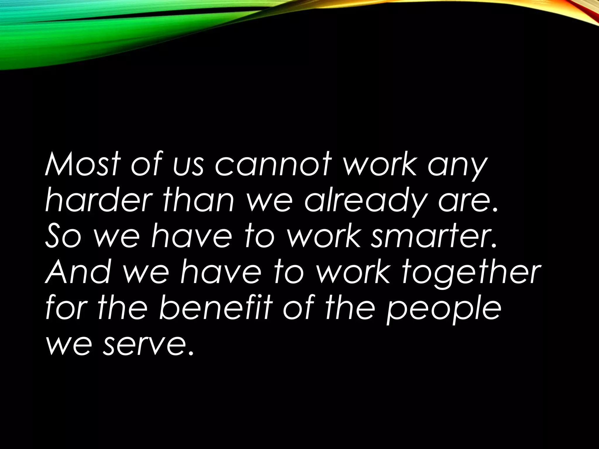 Most of us cannot work any
harder than we already are.
So we have to work smarter.
And we have to work together
for the benefit of the people
we serve.

 