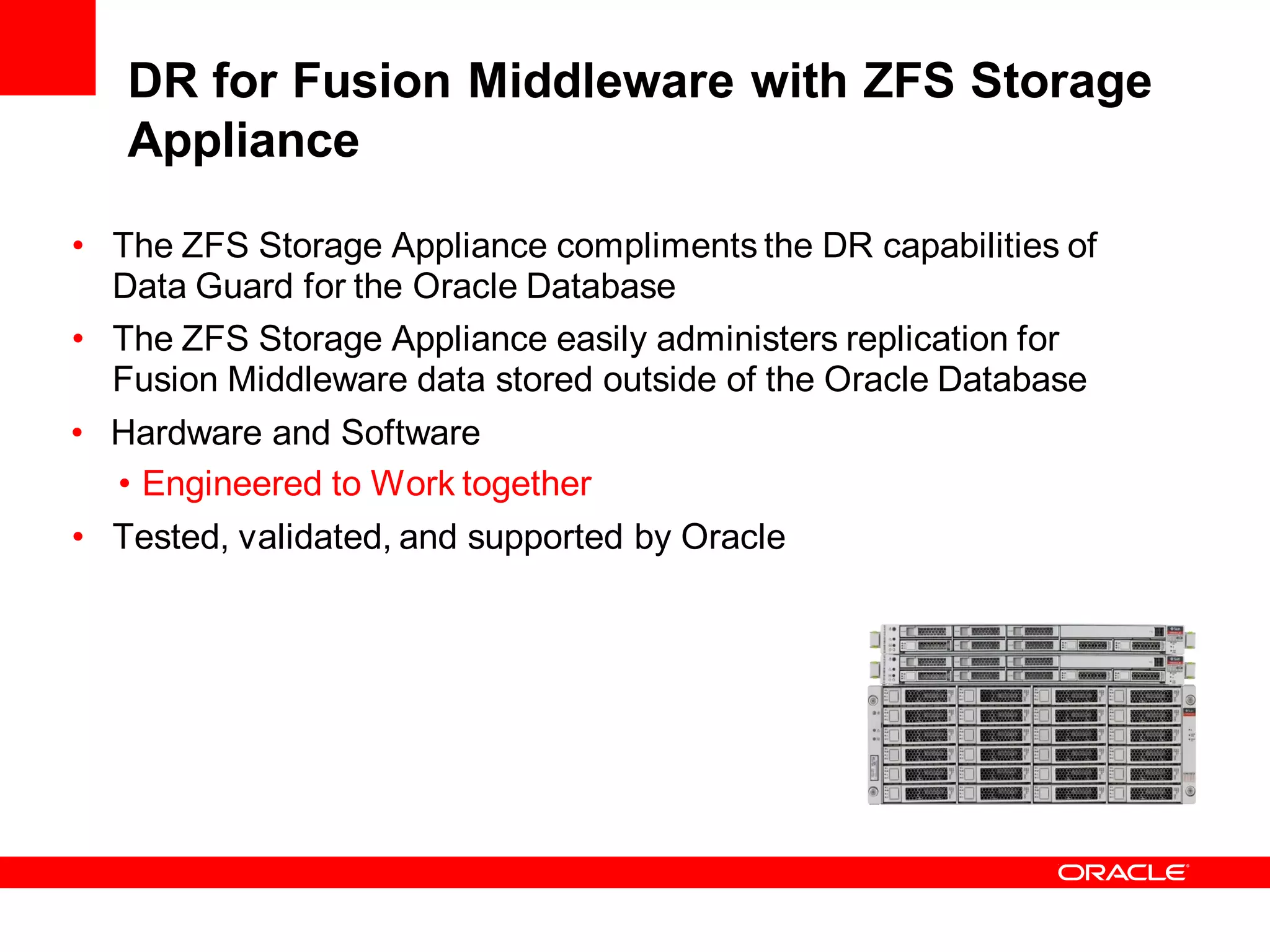 DR for Fusion Middleware with ZFS Storage
   Appliance

• The ZFS Storage Appliance compliments the DR capabilities of
  Data Guard for the Oracle Database
• The ZFS Storage Appliance easily administers replication for
  Fusion Middleware data stored outside of the Oracle Database
• Hardware and Software
  • Engineered to Work together
• Tested, validated, and supported by Oracle
 