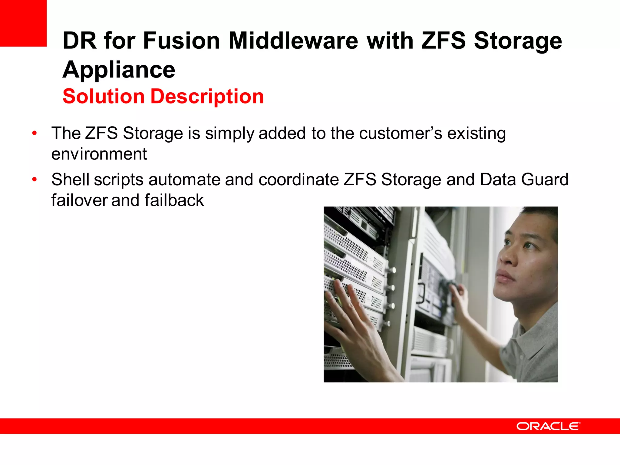 DR for Fusion Middleware with ZFS Storage
   Appliance
   Solution Description
• The ZFS Storage is simply added to the customer’s existing
  environment
• Shell scripts automate and coordinate ZFS Storage and Data Guard
  failover and failback
 