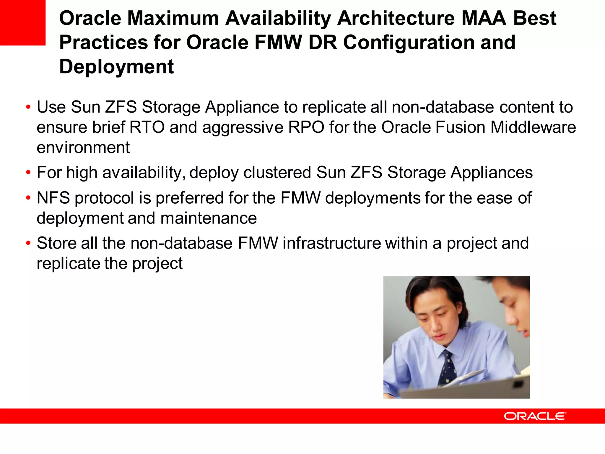 Oracle Maximum Availability Architecture MAA Best
    Practices for Oracle FMW DR Configuration and
    Deployment
• Use Sun ZFS Storage Appliance to replicate all non-database content to
  ensure brief RTO and aggressive RPO for the Oracle Fusion Middleware
  environment
• For high availability, deploy clustered Sun ZFS Storage Appliances
• NFS protocol is preferred for the FMW deployments for the ease of
  deployment and maintenance
• Store all the non-database FMW infrastructure within a project and
  replicate the project
 