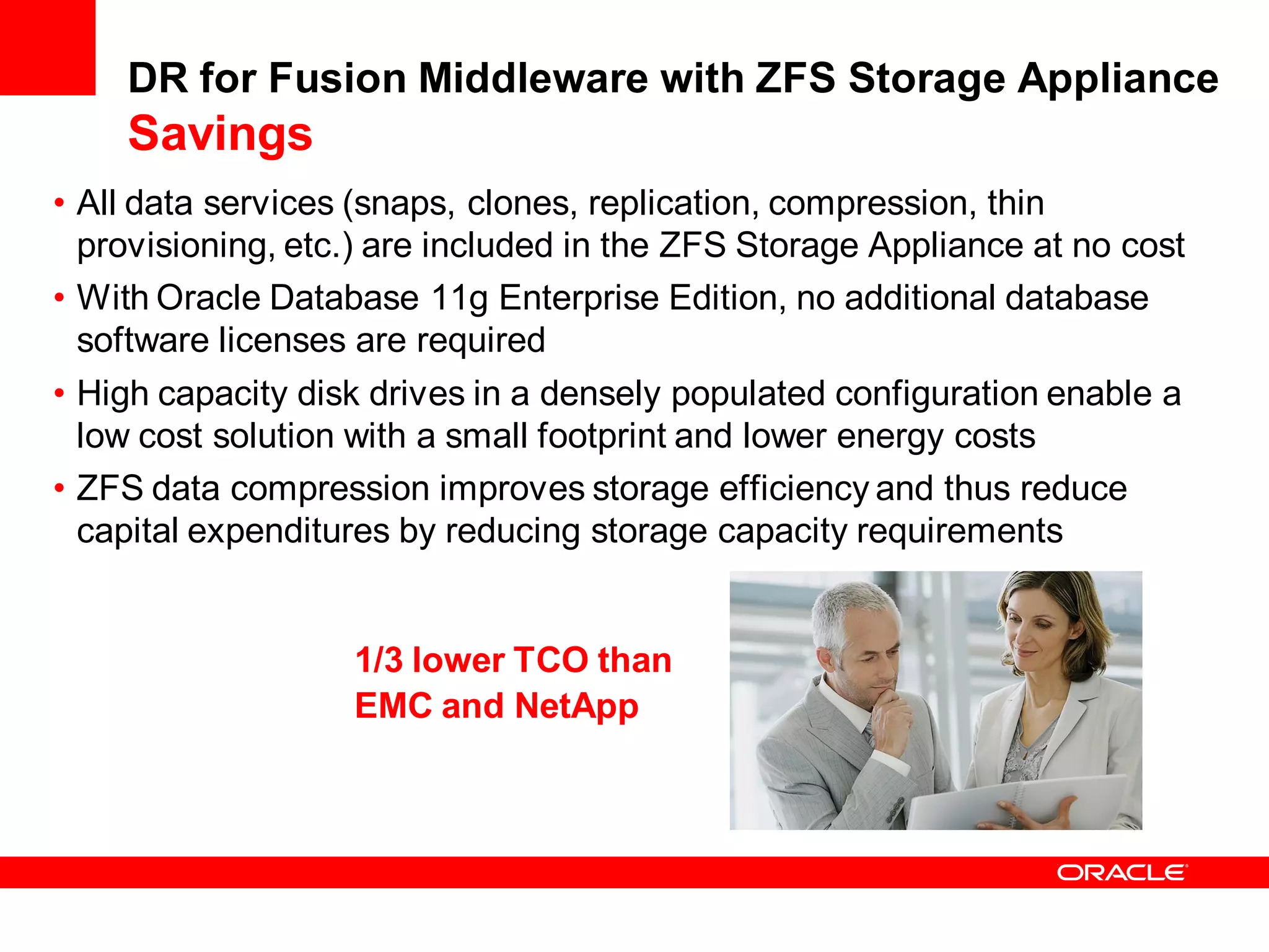 DR for Fusion Middleware with ZFS Storage Appliance
    Savings
• All data services (snaps, clones, replication, compression, thin
  provisioning, etc.) are included in the ZFS Storage Appliance at no cost
• With Oracle Database 11g Enterprise Edition, no additional database
  software licenses are required
• High capacity disk drives in a densely populated configuration enable a
  low cost solution with a small footprint and lower energy costs
• ZFS data compression improves storage efficiency and thus reduce
  capital expenditures by reducing storage capacity requirements


                   1/3 lower TCO than
                   EMC and NetApp
 