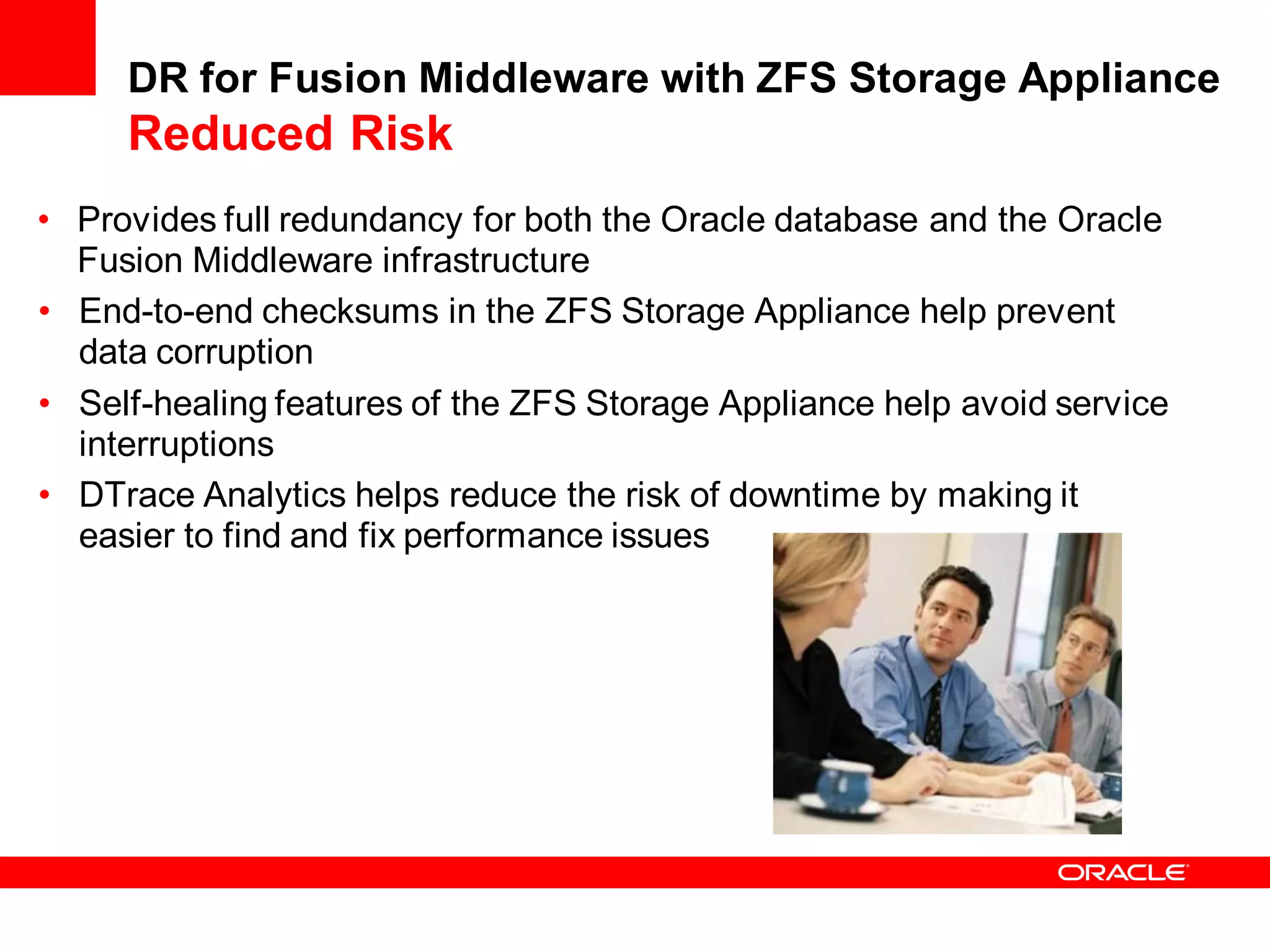 DR for Fusion Middleware with ZFS Storage Appliance
     Reduced Risk
• Provides full redundancy for both the Oracle database and the Oracle
  Fusion Middleware infrastructure
• End-to-end checksums in the ZFS Storage Appliance help prevent
  data corruption
• Self-healing features of the ZFS Storage Appliance help avoid service
  interruptions
• DTrace Analytics helps reduce the risk of downtime by making it
  easier to find and fix performance issues
 