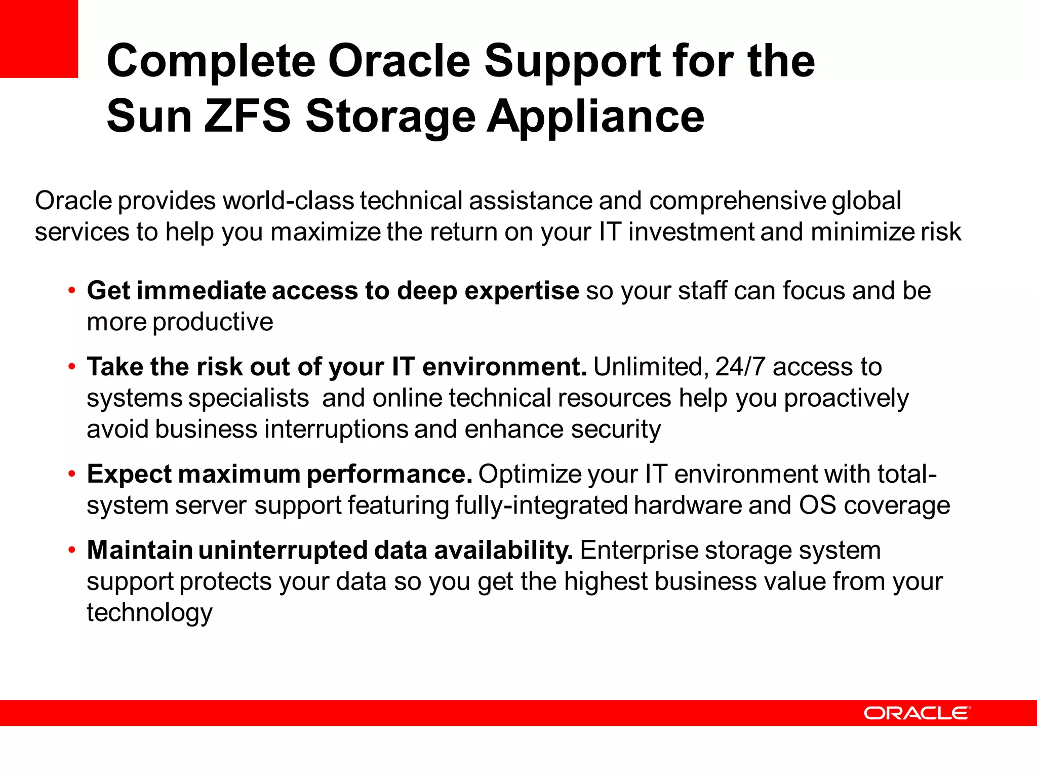 Complete Oracle Support for the
      Sun ZFS Storage Appliance
Oracle provides world-class technical assistance and comprehensive global
services to help you maximize the return on your IT investment and minimize risk

  • Get immediate access to deep expertise so your staff can focus and be
    more productive
  • Take the risk out of your IT environment. Unlimited, 24/7 access to
    systems specialists and online technical resources help you proactively
    avoid business interruptions and enhance security
  • Expect maximum performance. Optimize your IT environment with total-
    system server support featuring fully-integrated hardware and OS coverage
  • Maintain uninterrupted data availability. Enterprise storage system
    support protects your data so you get the highest business value from your
    technology
 
