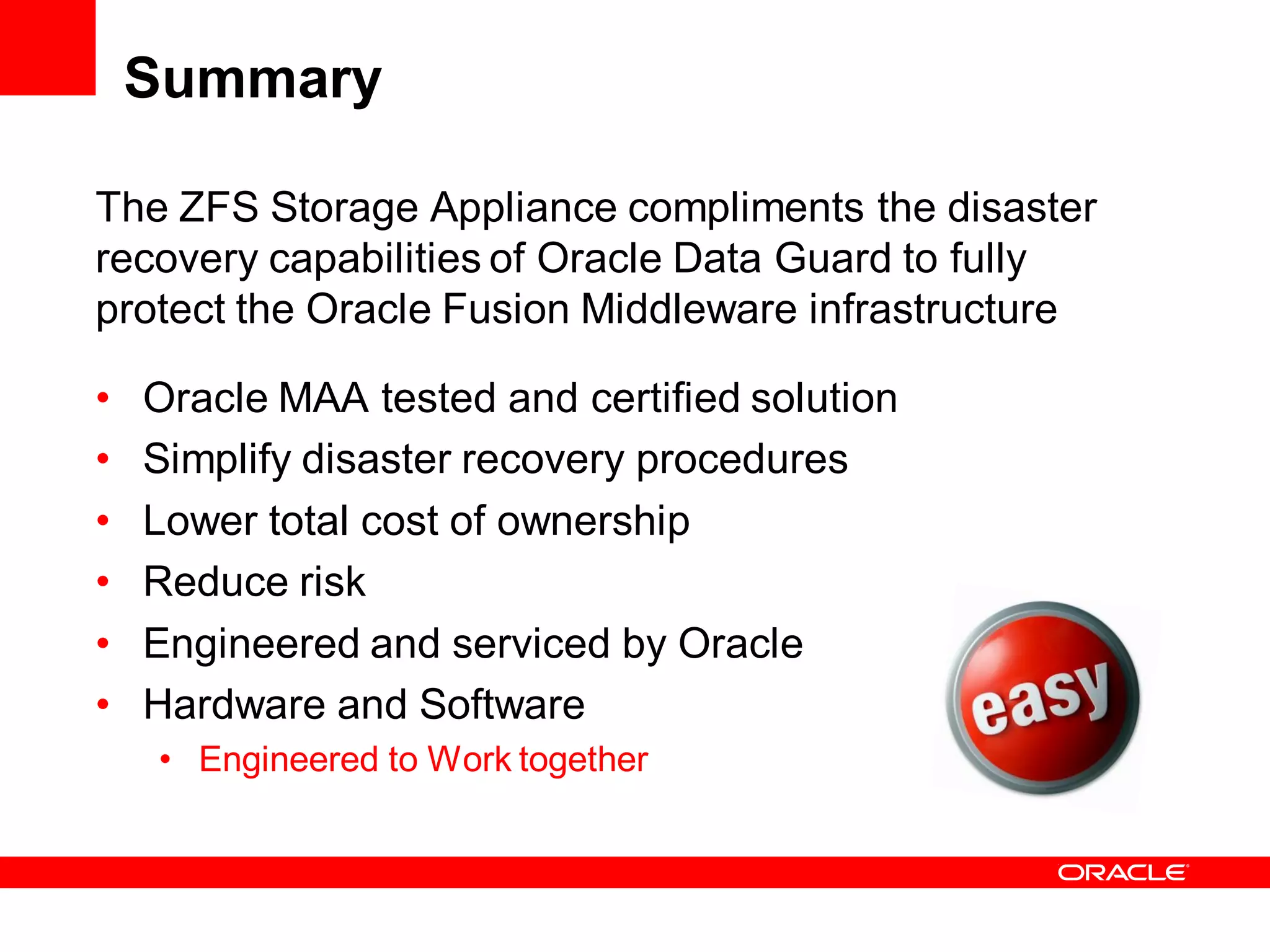 Summary

The ZFS Storage Appliance compliments the disaster
recovery capabilities of Oracle Data Guard to fully
protect the Oracle Fusion Middleware infrastructure

•   Oracle MAA tested and certified solution
•   Simplify disaster recovery procedures
•   Lower total cost of ownership
•   Reduce risk
•   Engineered and serviced by Oracle
•   Hardware and Software
    • Engineered to Work together
 
