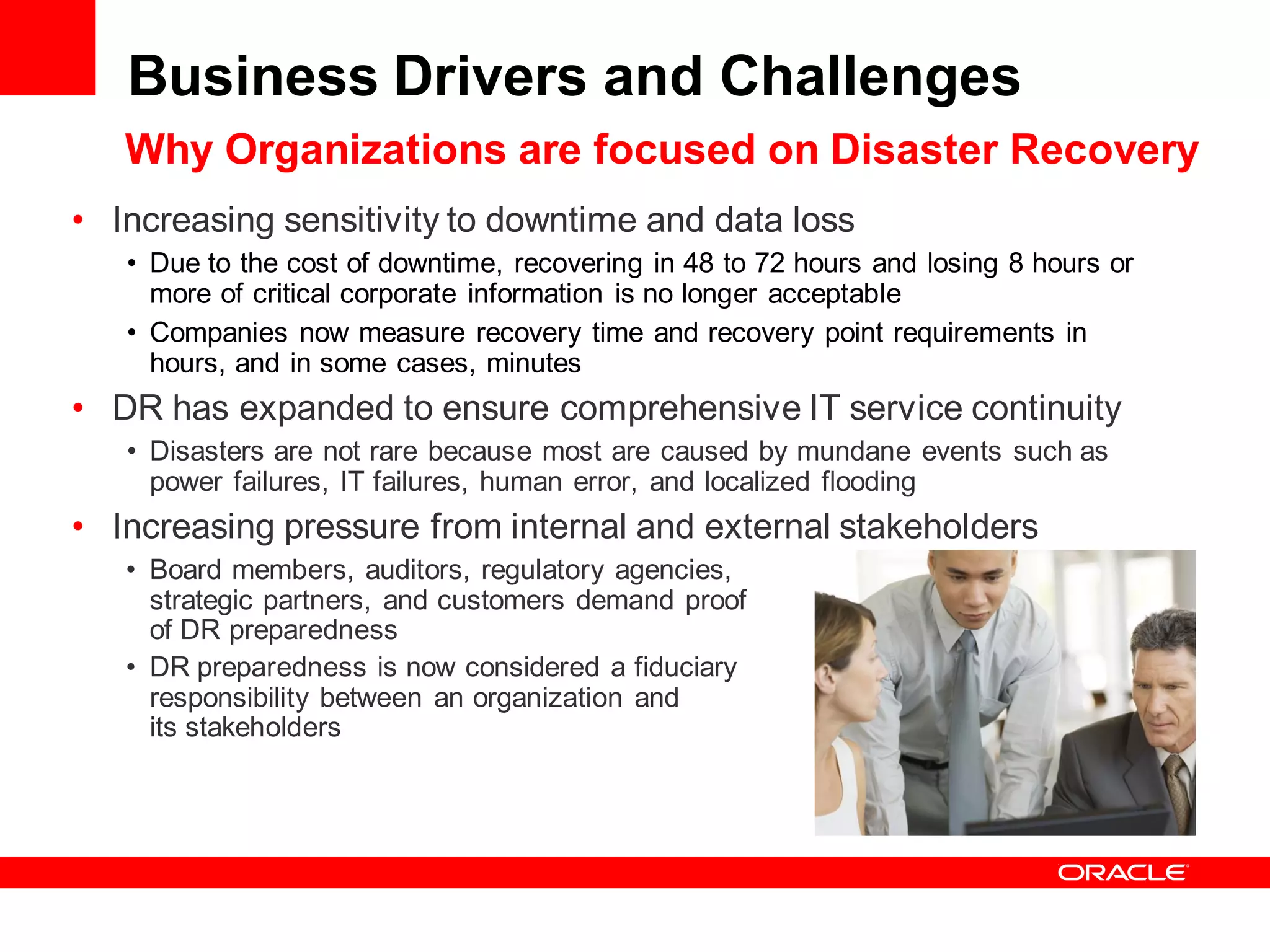 Business Drivers and Challenges
   Why Organizations are focused on Disaster Recovery
• Increasing sensitivity to downtime and data loss
   • Due to the cost of downtime, recovering in 48 to 72 hours and losing 8 hours or
     more of critical corporate information is no longer acceptable
   • Companies now measure recovery time and recovery point requirements in
     hours, and in some cases, minutes
• DR has expanded to ensure comprehensive IT service continuity
   • Disasters are not rare because most are caused by mundane events such as
     power failures, IT failures, human error, and localized flooding
• Increasing pressure from internal and external stakeholders
   • Board members, auditors, regulatory agencies,
     strategic partners, and customers demand proof
     of DR preparedness
   • DR preparedness is now considered a fiduciary
     responsibility between an organization and
     its stakeholders
 