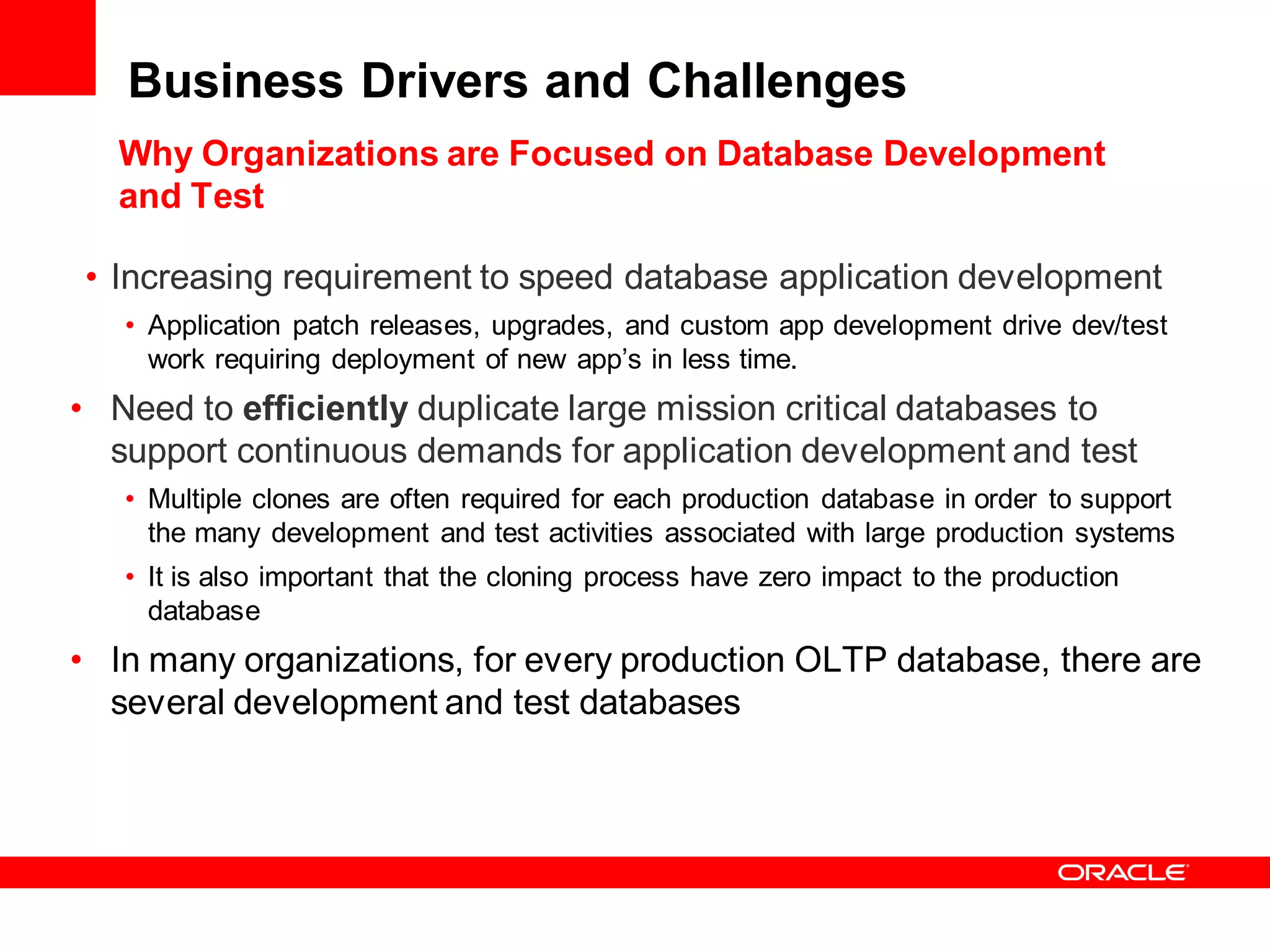 Business Drivers and Challenges
   Why Organizations are Focused on Database Development
   and Test

• Increasing requirement to speed database application development
   • Application patch releases, upgrades, and custom app development drive dev/test
     work requiring deployment of new app’s in less time.
• Need to efficiently duplicate large mission critical databases to
  support continuous demands for application development and test
   • Multiple clones are often required for each production database in order to support
     the many development and test activities associated with large production systems
   • It is also important that the cloning process have zero impact to the production
     database
• In many organizations, for every production OLTP database, there are
  several development and test databases
 