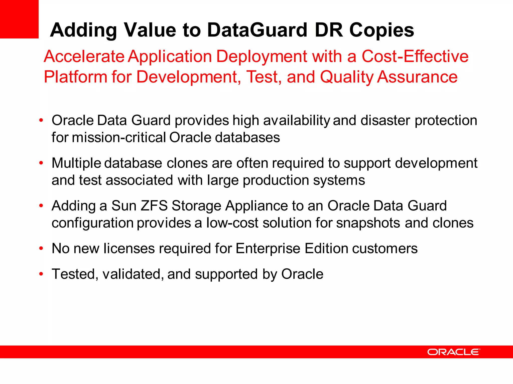 Adding Value to DataGuard DR Copies
Accelerate Application Deployment with a Cost-Effective
Platform for Development, Test, and Quality Assurance

• Oracle Data Guard provides high availability and disaster protection
  for mission-critical Oracle databases
• Multiple database clones are often required to support development
  and test associated with large production systems
• Adding a Sun ZFS Storage Appliance to an Oracle Data Guard
  configuration provides a low-cost solution for snapshots and clones
• No new licenses required for Enterprise Edition customers
• Tested, validated, and supported by Oracle
 