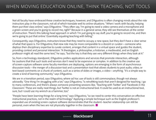 WHEN MOVING EDUCATION ONLINE, THINK TEACHING, NOT TOOLS

Not all faculty have embraced these creative techniques, however, and D’Agustino is often changing minds about the role
instructors play in the classroom, not all of which translate well to online situations. “When I work with faculty, helping
them put their class online,” says D’Agustino. “They often say, ‘I’m going to need a video camera and a microphone and
a green screen and you’re going to record me, right?’ Because in a general sense, they still see themselves at the center
of instruction. There’s this talking-head approach in which ‘I’m just going to say stuff, you’re going to record me, and then
we’re going to put that online.’ Essentially equating teaching with telling.”
Consequently, says D’Agustino, instructors know that they need to occupy a new space, but they don’t have a clear sense
of what that space is. For D’Agustino, that new role may be more comparable to a docent or curator—someone who
deploys their disciplinary expertise to curate content, arranges that content in a virtual space and guides the student,
providing context and personal interaction. “A theologian, a philosopher, a historian, a medievalist, and an English
professor might all read the same text,” he says, “but the key is that they see very different things when they look at it.”
So, from a technology standpoint, D’Agustino prefers applications and services that promote interaction, although
he cautions that that such tools and services don’t need to be expensive or complex. In addition to the creative use
of screen-capture software some faculty members are deploying, options are emerging in the form of asynchronous
discussion tools—the merger of a discussion tool and a presentation tool that allows students to post audio, video, or
text-based comments on a chunk of content, such as a series of slides or images, a video—anything. “it’s a simple way to
create a kind of learning community,” says D’Agustino.
We are in a transition period, says D’Agustino, where ad hoc use of tools is still commonplace, though not always
advisedly. “One thing I’m struggling with a lot,” says D’Agustino, “is retrofitting tools that aren’t designed for teaching. I go
to many conferences, and there’s always someone presenting sessions like, ’Teaching with Twitter’ and ‘Facebook in the
Classroom.’ These are really neat things, but Twitter is not an instructional tool. It could be used as an instructional tool,
sure, but I could use my wrench as a hammer, too.”
“People have been learning things for a long time,” says D’Agustino, “so we need to center this conversation on effective
instructional practices, not in the realm of technology.” Applying a simple technique such as the English professor’s
expanded use of existing screen-capture software demonstrates that the student–teacher relationship can still be
personal, even when the two are not physically together in the classroom.
11Sponsored by:
 