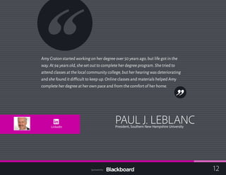 Amy Craton started working on her degree over 50 years ago,but life got in the
way.At 94 years old,she set out to complete her degree program.She tried to
attend classes at the local community college,but her hearing was deteriorating
and she found it difficult to keep up.Online classes and materials helped Amy
complete her degree at her own pace and from the comfort of her home.
PAUL J. LEBLANCPresident, Southern New Hampshire UniversityLinkedIn
12Sponsored by:
 