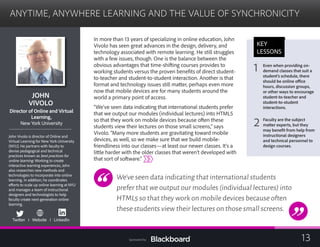 ANYTIME, ANYWHERE LEARNING AND THE VALUE OF SYNCHRONICITY

JOHN 

VIVOLO

Director of Online and Virtual
Learning,
New York University
John Vivolo is director of Online and
Virtual Learning for New York University
(NYU). He partners with faculty to
devise pedagogical and technical
practices known as best practices for
online learning. Working to create
interactive learning experiences, John
also researches new methods and
technologies to incorporate into online
learning. In addition, he coordinates
efforts to scale up online learning at NYU
and manages a team of instructional
designers and technologists to help
faculty create next-generation online
learning.
Twitter I Website I LinkedIn
In more than 13 years of specializing in online education, John
Vivolo has seen great advances in the design, delivery, and
technology associated with remote learning. He still struggles
with a few issues, though. One is the balance between the
obvious advantages that time-shifting courses provides to
working students versus the proven benefits of direct student-
to-teacher and student-to-student interaction. Another is that
format and technology issues still matter, perhaps even more
now that mobile devices are for many students around the 	
world a primary point of access.	
“We’ve seen data indicating that international students prefer
that we output our modules (individual lectures) into HTML5
so that they work on mobile devices because often these 	
students view their lectures on those small screens,” says 	
Vivolo. “Many more students are gravitating toward mobile
devices, as well, so we make sure that we build mobile-
friendliness into our classes—at least our newer classes. It’s a
little harder with the older classes that weren’t developed with
that sort of software.”
We’ve seen data indicating that international students
prefer that we output our modules (individual lectures) into
HTML5 so that they work on mobile devices because often
these students view their lectures on those small screens.
KEY
LESSONS
Even when providing on-
1 demand classes that suit a
student’s schedule, there
should be online office
hours, discussion groups,
or other ways to encourage
student-to-teacher and
student-to-student
interactions.
Faculty are the subject
matter experts, but they2 may benefit from help from
instructional designers
and technical personnel to
design courses.
13Sponsored by:
 