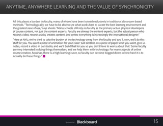 ANYTIME, ANYWHERE LEARNING AND THE VALUE OF SYNCHRONICITY

All this places a burden on faculty, many of whom have been trained exclusively in traditional classroom-based
methods. “Technologically, we have to be able to see what works best to curate the best learning environment and
the greatest ease of use,” says Vivolo. “Many schools still rely on faculty as the primary actual physical developers
of course content, not just the content experts. Faculty are always the content experts, but the actual person who
records video, records audio, creates content, and writes everything is increasingly the instructional designer.”
“Here at NYU, we’ve tried to take the burden of the technology away from the faculty and say, ‘Listen, we’ll do this
stuff for you. You want a piece of animation for your class? Just scribble on a piece of paper what you want, give us
notes, record a video in our studio, and we’ll build that for you so you don’t have to worry about that.’ Some faculty
are very interested in doing things themselves, and we help them with technology. For many aspects of online
course creation, however, there is a high learning curve, so faculty can become bogged down in how hard it is to
actually do these things.”
15Sponsored by:
 