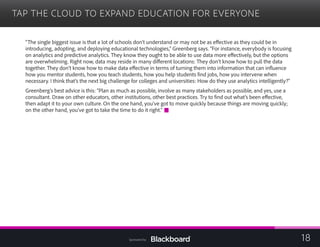 TAP THE CLOUD TO EXPAND EDUCATION FOR EVERYONE

“The single biggest issue is that a lot of schools don’t understand or may not be as effective as they could be in
introducing, adopting, and deploying educational technologies,” Greenberg says. “For instance, everybody is focusing
on analytics and predictive analytics. They know they ought to be able to use data more effectively, but the options
are overwhelming. Right now, data may reside in many different locations: They don’t know how to pull the data
together. They don’t know how to make data effective in terms of turning them into information that can influence
how you mentor students, how you teach students, how you help students find jobs, how you intervene when
necessary. I think that’s the next big challenge for colleges and universities: How do they use analytics intelligently?”
Greenberg’s best advice is this: “Plan as much as possible, involve as many stakeholders as possible, and yes, use a
consultant. Draw on other educators, other institutions, other best practices. Try to find out what’s been effective,
then adapt it to your own culture. On the one hand, you’ve got to move quickly because things are moving quickly;
on the other hand, you’ve got to take the time to do it right.”
18Sponsored by:
 