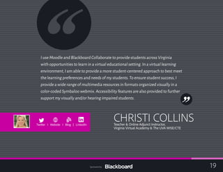 I use Moodle and Blackboard Collaborate to provide students across Virginia
with opportunities to learn in a virtual educational setting.In a virtual learning
environment,I am able to provide a more student-centered approach to best meet
the learning preferences and needs of my students.To ensure student success,I
provide a wide range of multimedia resources in formats organized visually in a
color-coded Symbaloo webmix.Accessibility features are also provided to further
support my visually and/or hearing impaired students.
CHRISTI COLLINSTeacher & Online Adjunct Instructor,
Virginia Virtual Academy & The UVA WISE/CTE
b
Twitter I Website I Blog | LinkedIn
19Sponsored by:
 