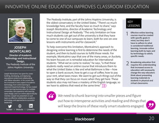 INNOVATIVE ONLINE EDUCATION IMPROVES CLASSROOM EDUCATION

JOSEPH 

MONTCALMO

Director of Academic
Technology and Instructional
Design,
The Peabody Institute of the
	
Johns Hopkins University
	
Joseph Montcalmo has spent his career
building, developing, and deploying
educational content and collaborating
with fellow educators. In his current role,
he is involved in every aspect of academic
technology, from online learning to
classroom-based technology. He has created
online learning business plans for multiple
universities, has experience with learning
space design, and is an online adjunct faculty
member. Joseph has presented on such
topics as effective collaboration, academic
technology, and approaches to successful
leadership.
Twitter I Website I LinkedIn
The Peabody Institute, part of the Johns Hopkins University, is
the oldest conservatory in the United States. “There’s so much
knowledge here, and the faculty have so much to share,” says
Joseph Montcalmo, director of Academic Technology and
Instructional Design at Peabody. “The only limitation on how
much students can get out of the university is that they have
to come to one of our campuses to learn, both for one-on-one
lessons with instruments and for classwork.”
To help overcome this limitation, Montcalmo’s approach to
designing online learning is first to determine the needs of the
student, and then to build courses to fulfill those needs. For
example, Montcalmo says that one of the many areas, or buckets,
his team focuses on is remedial education for international
students. “What we’ve come to realize,” he says, “is that these
students really need an online course that introduces them to
what the United States is like and what Baltimore is like—how
to open a bank account, how to get a cup of coffee, how to pay
your rent, what taxes mean. We want to get such things out of the
way so that they can focus on music when they get here. These
students also may not have a mastery of the English language, so
we have to address that need at the same time.”
We need to chunk learning into smaller pieces and figure
out how to intersperse activities and reading and things that
will keep the brains of these really smart students engaged.
KEY
LESSONS
1 Effective online learning 

courses must be created
with specific goals in
mind, but they don’t
have to adhere to what
is considered traditional
learning. Innovate online
learning both by topic and
by technology to satisfy
specific needs.
2 Broadening education first
requires the understanding
that increased access to
education will necessarily
change the way educators
think about presenting
learning materials to
students in physical and
virtual classrooms.
20Sponsored by:
 