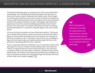 INNOVATIVE ONLINE EDUCATION IMPROVES CLASSROOM EDUCATION

Cloud-based technology plays an important role in the courses Montcalmo
is developing. “We are putting streaming technologies into classrooms so
that we can stream concerts, rehearsals, and master classes. Also, through
an incentive grant, the dean put out some money for faculty and students to
come up with innovative projects. One such project was to reach prospective
students and outside constituents through a 360-degree video that shows
experiences around the university, letting people feel like what it’s like to
be here.” The result, when it’s complete, will be full immersion for distance
and potential students in a classroom using 360-degree video and a mobile
device.
Of course, technical innovation isn’t easy. Montcalmo explains, “The faculty
we’ve worked with to build our online course work so far have been able to
figure out how to deliver what they know in the classroom in new ways so
that they can deliver it online. That doesn’t mean that it’s not a challenge to
figure out how to get faculty up to speed quickly enough that they can be
proficient in developing effective online materials.”
That’s an important distinction. Montcalmo says it’s essential to create online
learning that isn’t just an imitation of what already exists in the classroom.
“There’s an argument that even lecture-based education in the classroom
is starting to erode. If you look online, it certainly is. Students have a shorter
attention span. We need to chunk learning into smaller pieces and figure out
how to intersperse activities and reading and things that will keep the brains
of these really smart students engaged.”
Online education is
infectious in its need
for organization and
best practices,and that
infectiousness ends up
permeating all the education
in an institution when it’s
done right.
21Sponsored by:
 