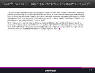 INNOVATIVE ONLINE EDUCATION IMPROVES CLASSROOM EDUCATION

“Once faculty start thinking that way and building their online courses, it starts trickling back into their traditional
teaching. A good portion of the faculty who have learned how to do online learning in a way that works for them
and their students end up doing things like flipping the classroom, where they use more of their classroom time for
discussion and push some of those lectures into chunked-up pieces online. They tell their students to watch those
online pieces as homework before they come to class.”
“Online education is infectious in its need for organization and best practices, and that infectiousness ends up
permeating all the education in an institution when it’s done right. With online education, you’re forced to build
all this stuff out before the class starts; you’re forced to adhere to best practices in a way that you might not in a
classroom, where you might be tempted to walk in and wing it a bit more.”
22Sponsored by:
 