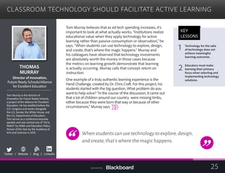 CLASSROOM TECHNOLOGY SHOULD FACILITATE ACTIVE LEARNING

THOMAS
MURRAY

ector of Innovation,Dir
Future Ready Schools/Alliance
for Excellent Education
Tom Murray is the director of
Innovation for Future Ready Schools,
a project of the Alliance for Excellent
Education. He has testified before the
U.S. Congress and works alongside
the U.S. Senate, the White House, and
the U.S. Department of Education.
Tom serves as a conference keynote
speaker and was named one of “20 to
Watch” by NSBA and Education Policy
Person of the Year by the Academy of
Arts and Sciences in 2015.
b
Twitter I Website I Blog | LinkedIn
Tom Murray believes that as ed tech spending increases, it’s
important to look at what actually works. “Institutions realize
educational value when they apply technology for active
learning rather than passive consumption or observation,” he
says. “When students can use technology to explore, design,
and create, that’s where the magic happens.” Murray and
his colleagues have observed that technology investments
are absolutely worth the money in those cases because
the metrics on learning growth demonstrate that learning
is actually occurring. Murray calls that concept return on
instruction.
One example of a truly authentic learning experience is the
Hand Challenge, created by Dr. Chris Craft. For this project, his
students started with the big question, What problem do you
want to help solve? “In the course of the discussion, it came out
that a lot of children around our country were missing limbs,
either because they were born that way or because of other
circumstances,” Murray says.
When students can use technology to explore,design,
and create,that’s where the magic happens.
KEY
LESSONS
1 Technology for the sake
of technology does not
achieve meaningful
learning outcomes.
2 Educators must make
learning their primary
focus when selecting and
implementing technology
solutions.
25Sponsored by:
 