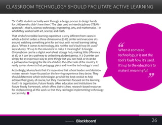 CLASSROOM TECHNOLOGY SHOULD FACILITATE ACTIVE LEARNING

“Dr. Craft’s students actually went through a design process to design hands
for children who didn’t have them.” The class used an interdisciplinary STEAM
approach—that is, science, technology, engineering, arts, and mathematics—in
which they worked with art, science, and math.
That kind of incredible learning experience is very different from cases in
which a district orders a three-dimensional (3-D) printer and everyone sits
around watching something print for an hour, with no real learning taking
place. “When it comes to technology, it is not the tool’s fault how it’s used,”
says Murray. “It’s up to the educators to make it meaningful.” A Google
Chromebook can be a digital worksheet storage hub, making little difference
at all, or it can be a pathway to unleashing student genius. A 3-D printer can
simply be an expensive way to print things that you can hold, or it can be
a pathway to changing the life of a child on the other side of the country. It
really comes down to that pedagogy piece and how the technology is used.
Accordingly, Murray feels that it’s imperative that school leaders and decision
makers remain hyper-focused on the learning experience they desire. They
should determine which technologies provide the best conduit to help
achieve their goals, of course, but they must remain focused on the learning
itself. His organization, Future Ready, offers educators and institutions the
Future Ready framework, which offers districts free, research-based resources
for implementing all this work so that they can begin implementing technology
successfully.
When it comes to
technology,it is not the
tool’s fault how it’s used.
It’s up to the educators to
make it meaningful.
26Sponsored by:
 