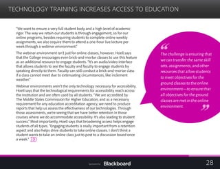 TECHNOLOGY TRAINING INCREASES ACCESS TO EDUCATION

“We want to ensure a very full student body and a high level of academic
rigor. The way we retain our students is through engagement, so for our
online programs, besides requiring students to complete online weekly
assignments, we also require them to attend a one-hour live lecture per
week through a webinar environment.”
The webinar environment isn’t just for online classes, however. Hoell says
that the College encourages even brick-and-mortar classes to use this feature
as an additional resource to engage students. “It’s an audio/video interface
that allows students to see the faculty and faculty to engage students by
speaking directly to them. Faculty can still conduct a brick-and-mortar class
if a class cannot meet due to extenuating circumstances, like inclement
weather.”
Webinar environments aren’t the only technology necessary for accessibility.
Hoell says that the technological requirements for accessibility reach across
the Institution and are often used by all students. “We are accredited by
The Middle States Commission for Higher Education, and as a necessary
requirement for any education accreditation agency, we need to produce
reports that help us assess the effectiveness of our technologies. Through
those assessments, we’re seeing that we have better retention in those
courses where we do accommodate accessibility. It’s also leading to student
success.” Most importantly, Hoell says that broadening access helps engage
students of all types. “Engaging students is really important from a retention
aspect and also helps drive students to take online classes. I don’t think a
student wants to take an online class just to post to a discussion board once
a week.”
The challenge is ensuring that
we can transfer the same skill
sets,assignments,and other
resources that allow students
to meet objectives for the
ground classes to the online
environment—to ensure that
all objectives for the ground
classes are met in the online
environment.
28Sponsored by:
 