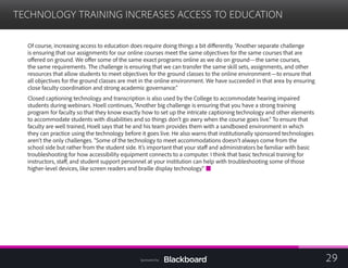 TECHNOLOGY TRAINING INCREASES ACCESS TO EDUCATION

Of course, increasing access to education does require doing things a bit differently. “Another separate challenge
is ensuring that our assignments for our online courses meet the same objectives for the same courses that are
offered on ground. We offer some of the same exact programs online as we do on ground—the same courses,
the same requirements. The challenge is ensuring that we can transfer the same skill sets, assignments, and other
resources that allow students to meet objectives for the ground classes to the online environment—to ensure that
all objectives for the ground classes are met in the online environment. We have succeeded in that area by ensuring
close faculty coordination and strong academic governance.”
Closed captioning technology and transcription is also used by the College to accommodate hearing impaired
students during webinars. Hoell continues, “Another big challenge is ensuring that you have a strong training
program for faculty so that they know exactly how to set up the intricate captioning technology and other elements
to accommodate students with disabilities and so things don’t go awry when the course goes live.” To ensure that
faculty are well trained, Hoell says that he and his team provides them with a sandboxed environment in which
they can practice using the technology before it goes live. He also warns that institutionally sponsored technologies
aren’t the only challenges. “Some of the technology to meet accommodations doesn’t always come from the
school side but rather from the student side. It’s important that your staff and administrators be familiar with basic
troubleshooting for how accessibility equipment connects to a computer. I think that basic technical training for
instructors, staff, and student support personnel at your institution can help with troubleshooting some of those
higher-level devices, like screen readers and braille display technology.”
29Sponsored by:
 