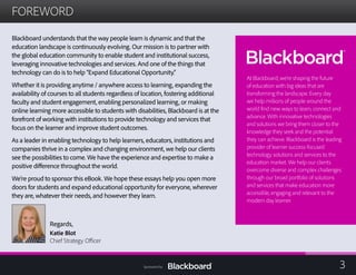 FOREWORD

Blackboard understands that the way people learn is dynamic and that the
education landscape is continuously evolving. Our mission is to partner with
the global education community to enable student and institutional success,
leveraging innovative technologies and services. And one of the things that
technology can do is to help “Expand Educational Opportunity.”
Whether it is providing anytime / anywhere access to learning, expanding the
availability of courses to all students regardless of location, fostering additional
faculty and student engagement, enabling personalized learning, or making
online learning more accessible to students with disabilities, Blackboard is at the
forefront of working with institutions to provide technology and services that
focus on the learner and improve student outcomes.
As a leader in enabling technology to help learners, educators, institutions and
companies thrive in a complex and changing environment, we help our clients
see the possibilities to come. We have the experience and expertise to make a
positive difference throughout the world.
We’re proud to sponsor this eBook. We hope these essays help you open more
doors for students and expand educational opportunity for everyone, wherever
they are, whatever their needs, and however they learn.
Regards,
Katie Blot
Chief Strategy Officer
At Blackboard, we’re shaping the future
of education with big ideas that are
transforming the landscape. Every day
we help millions of people around the
world find new ways to learn, connect and
advance. With innovative technologies
and solutions we bring them closer to the
knowledge they seek and the potential
they can achieve. Blackboard is the leading
provider of learner success-focused
technology solutions and services to the
education market. We help our clients
overcome diverse and complex challenges
through our broad portfolio of solutions
and services that make education more
accessible, engaging and relevant to the
modern day learner.
3Sponsored by:
 