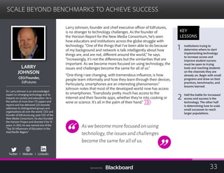 SCALE BEYOND BENCHMARKS TO ACHIEVE SUCCESS

LARRY 

JOHNSON

CEO/Founder,
EdFutures
Dr. Larry Johnson is an acknowledged
expert on emerging technology and its
impacts on society and education. He is
the author of more than 175 papers and
reports and has delivered 225 keynote
addresses to distinguished groups and
organizations all over the world. CEO and
founder of EdFutures.org, past CEO of the
New Media Consortium, he also founded
the Horizon Project and directed it for 15
years. In 2015, he was named one of the
“Top 50 Influencers of Education in the
Asia/Pacific Region.”
Twitter I Website I LinkedIn 

Larry Johnson, founder and chief executive officer of EdFutures,
is no stranger to technology challenges. As the founder of
the Horizon Report for the New Media Consortium, he’s seen
how educators and institutions across the globe struggle with
technology. “One of the things that I’ve been able to do because
of my background and network is talk intelligently about how
things are, and are not, different around the world,” he says.
“Increasingly, it’s not the differences but the similarities that are
important. As we become more focused on using technology, the
issues and challenges become the same for all of us.”
“One thing I see changing, with tremendous influence, is how
people learn informally and how they learn through their devices.
Particularly, smartphones are an interesting phenomenon.”
Johnson notes that most of the developed world now has access
to smartphones. “Everybody pretty much has access to the
Internet and their favorite apps, whether they’re into cooking or
wine or science. It’s all in the palm of their hand.”
As we become more focused on using
technology,the issues and challenges
become the same for all of us.
KEY
LESSONS
1
 Institutions trying to 

determine where to start
implementing technology
to increase access and
improve student success
must be open to trying
tools and reaching students
on the channels they are
already on. Begin with small
programs and draw on best
practices, benchmarks, and
lessons learned.
2 Half the battle for increased
access and success is the
technology. The other half
is determining how to scale
small successes to reach
larger populations.
33Sponsored by:
 
