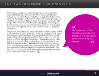 SCALE BEYOND BENCHMARKS TO ACHIEVE SUCCESS

The challenge, says Johnson, is that the option to learn any subject from
any location has created a fundamental shift in the access to education.
“Schools and universities haven’t really found a way to be in that space the
same way that Google is or that social media are. We’re just beginning to see
what that means because it doesn’t always mean people learning the right
things.” What Johnson means is that far too often, people are learning, but
they’re learning wrong or inaccurate information, which can be challenging
to universities trying to educate toward a benchmark such as a degree or
certification.
The problem, Johnson believes, is how educational content is created. “I don’t
really see formal education in the space of delivery outside basic web pages
or learning management systems. They’re all pretty much mobile friendly
and have responsive design and all that,” he explains. “But if you can’t get
to class and you’re looking to learn online, it’s a different experience. I think
people do find success with it, and they’re able to balance their busy lives
and work and family, but it’s a different experience. In delivering learning,
we’ve come a pretty good distance, particularly with the kinds of services
that expand access and connect people with different abilities to the tools
they need to be productive. I think we’ve got a long way to go, however, to
make access mean success in education.”
The short answer to‘how
should institutions be using
technology to increase access
to education’is‘every way
they can.
34Sponsored by:
 