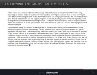 SCALE BEYOND BENCHMARKS TO ACHIEVE SUCCESS

“There are no real panaceas out there,” Johnson says. “The short answer to ‘how should institutions be using
technology to increase access to education’ is ‘every way they can.’” Higher education must be open to trying all
sorts of tools and reaching students on the channels they’re on. For example, Johnson says that universities that are
good at social media tend to use it to support programs or activities, but they haven’t necessarily figured out how
to integrate social media into formal learning activities. “That’s kind of an obvious area because people love social
media. But we need to be in that space, and we need to be effective at it. We can’t look like we’re trying to do what
we’ve always done.”
Universities are seeing success with increasing access to education and creating successful elements of online
education programs, Johnson acknowledges. Usually, however, those are small programs targeted at a specific
segment of the population. “The whole ‘solving the issue of how do you scale a good idea in education’ is very, very
tough,” he says. “George H. W. Bush called these successes points of light. Something we’ve been trying to do for
a long time is figure out how to make those points more visible.’ Replicating those programs has turned out to be
impossible. I think we need to be realistic about what best practices can do. We need to take that next step and say,
‘All right, now that we’ve got these benchmarks, how do we make progress in our own institution?’ There must be
a realistic understanding that the challenge is large. We have quite a few solutions, models, and exemplars that we
could use. How do we build on those successes, even if they’re moderate? What we do know is that it’s just very
hard to scale those successes.”
35Sponsored by:
 
