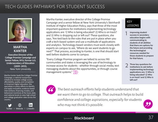 TECH GUIDES PATHWAYS FOR STUDENT SUCCESS

MARTHA
KANTER 

xecutive Director of the
ge Promise Campaign a
E
Colle nd
Senior Fellow, NYU; former U.S.
Undersecretary of Education
(2009–2013),
New York University
Martha Kanter leads the College Promise
Campaign, a national nonpartisan
initiative to increase college access,
affordability, quality, and completion
in American higher education. She
specializes in policy efforts to identify
and apply innovative, evidence-based
interventions; financing models; and
behavioral incentives at the local, state,
and national levels to raise high school
and college graduation rates across the
country.
Twitter I Website I LinkedIn
Martha Kanter, executive director of the College Promise
Campaign and a senior fellow at New York University’s Steinhardt
Institute of Higher Education Policy, says that three of the most
important questions for institutions implementing technology
applications are: 1) Who is being educated? 2) Who is on track?
and 3) Who is dropping out or left out? These questions, she
says, “Are tied back to the rules that are put in place when you
craft a tech-based system and use a multitude of applications
and analytics. Technology-based vendors must work closely with
experts on campus to ask, ‘Where do we want students to go
next?’” That process, according to Kanter, is one that should start
well before students come to campus.
“Every College Promise program we talked to across 190
communities and states is leveraging the use of technology to
increase access for students - whether through social media, text
messaging students about the opportunities, or through course
management systems.”
The best outreach efforts help students understand that
we want them to go to college.That outreach helps to build
confidence and college aspirations,especially for students
who may not think it’s possible.
KEY
LESSONS
1 Improving student 

success in secondary
education begins with
communicating to
students of all abilities
that there are options for
the future and providing
the technological
resources needed for
those students to prepare
for that future.
2 Three key questions for
institutions to ask before
implementing technology
applications are: 1) Who is
being educated? 2) Who
is on track? and 3) Who is
left out?
37Sponsored by:
 
